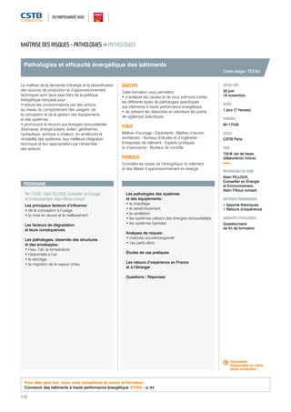 EN PARTENARIAT AVEC 
Pathologies et efficacité énergétique des bâtiments 
PROGRAMME 
9h-17h30 / Alain FILLOUX, Conseiller en Énergie 
et Environnement, Alain Filloux conseil 
Les principaux facteurs d’influence : 
• de la conception à l’usage 
• la mise en oeuvre et le vieillissement 
Les facteurs de dégradation 
et leurs conséquences 
Les pathologies, observés des structures 
et des enveloppes : 
• l’eau, l’air, la température 
• l’étanchéité à l’air 
• le séchage 
• la migration de la vapeur d’eau 
112 
Les pathologies des systèmes 
et des équipements : 
• le chauffage 
• le rafraîchissement 
• la ventilation 
• les systèmes utilisant des énergies renouvelables 
• les systèmes hybrides 
Analyses de rsiques : 
• matrices occurence/gravité 
• cas particuliers 
Études de cas pratiques 
Les retours d’expérience en France 
et à l’étranger 
Questions / Réponses 
Code stage : TEC64 
DATE(S) 2015 
30 juin 
16 novembre 
DURÉE 
1 jour (7 heures) 
HORAIRES 
9h-17h30 
LIEU(X) 
CSTB Paris 
TARIF 
755 € net de taxes 
(déjeuner(s) inclus) 
RESPONSABLE DU STAGE 
Alain FILLOUX, 
Conseiller en Énergie 
et Environnement, 
Alain Filloux conseil 
MÉTHODES PÉDAGOGIQUES 
• Apports théoriques 
• Retours d’expérience 
MODALITÉS D’ÉVALUATION 
Questionnaire 
de fin de formation 
MAÎTRISE DES RISQUES - PATHOLOGIES PATHOLOGIES 
La maîtrise de la demande d’énergie et la diversification 
des sources de production et d’approvisionnement 
techniques sont deux axes forts de la politique 
énergétique française pour : 
• réduire les consommations par des actions 
au niveau du comportement des usagers, de 
la conception et de la gestion des équipements 
et des systèmes 
• promouvoir le recours aux énergies renouvelables 
(biomasse, énergie solaire, éolien, géothermie, 
hydraulique, pompes à chaleur), en améliorant la 
rentabilité des systèmes, leur meilleure intégration 
technique et leur appropriation par l’ensemble 
des acteurs. 
OBJECTIFS 
Cette formation vous permettra : 
• d’analyser les causes et de vous prémunir contre 
les différents types de pathologies spécifiques 
aux bâtiments à haute performance énergétique 
• de prévenir les désordres en identifiant les points 
de vigilances spécifiques. 
PUBLIC 
Maîtres d’ouvrage - Exploitants - Maîtres d’oeuvre : 
architectes - Bureaux d’études et d’ingénierie - 
Entreprises de bâtiment - Experts juridiques 
et d’assurance - Bureaux de contrôle 
PRÉREQUIS 
Connaître les bases de l’énergétique du bâtiment 
et des filières d’approvisionnement en énergie 
Pour aller plus loin, nous vous conseillons de suivre la formation : 
Concevoir des bâtiments à haute performance énergétique (ENR8) - p. 44 
Formation 
disponible en intra, 
nous consulter. 
 