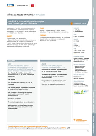 EN PARTENARIAT AVEC 
MAÎTRISE DES RISQUES - PATHOLOGIES RÉGLEMENTATION - PRODUITS ET TECHNIQUES SANTÉ - CONFORT OUTILS NUMÉRIQUES - GESTION DE PROJET BÂTIMENTS DURABLES VILLES DURABLES 
113 
Humidité et transferts hygrothermiques 
dans l’enveloppe des bâtiments 
PROGRAMME 
JOUR 1 
9h-17h30 / Claude POMPEO, Ingénieur 
« Enveloppes et Matériaux Innovants », CSTB, en 
alternance avec Daniel QUENARD, Responsable 
division « Enveloppes et matériaux innovants », CSTB 
Les effets de l’humidité et des transferts 
hygrothermiques sur les parois d’enveloppe 
du bâtiment 
L’air humide 
Les propriétés des matériaux vis-à-vis de 
l’humidité 
Les normes relatives aux transferts d’humidité 
et aux propriétés hygrothermiques 
Les transferts d’humidité et les méthodes 
de simulation des transferts couplés 
hygrothermiques 
Conditions aux limites 
Préconisations pour éviter les condensations 
Vérification des transferts hygrothermiques 
sur un 1er cas concret (simulation mono 
dimensionnelle) 
JOUR 2 
9h-17h30 / Claude POMPEO, Ingénieur 
« Enveloppes et Matériaux Innovants », CSTB 
Vérification des transferts hygrothermiques 
sur un premier cas concret (suite) 
Vérification des transferts hygrothermiques 
sur un second cas concret (simulation 
bidimensionnelle) 
Interprétations des résultats de simulation 
Exemples de risques de condensations 
Code stage : ENR18 
DATE(S) 2015 
6 et 7 juillet 
8 et 9 décembre 
DURÉE 
2 jours (14 heures) 
HORAIRES 
9h-17h30 
LIEU(X) 
CSTB Paris 
TARIF 
1 255 € net de taxes 
(déjeuner(s) inclus) 
RESPONSABLE DU STAGE 
Claude POMPEO, Ingénieur 
« Enveloppes et Matériaux 
Innovants », CSTB 
MÉTHODES PÉDAGOGIQUES 
• Apports théoriques 
et méthodologies 
• Cas concrets 
• Retours d’expérience 
• Simulations numériques 
MODALITÉS D’ÉVALUATION 
Questionnaire 
de fin de formation 
DOCUMENTATION REMISE 
Guide technique 
« Transfert d’humidité à 
travers les parois », CSTB 
MAÎTRISE DES RISQUES - PATHOLOGIES PATHOLOGIES 
Les transferts d’humidité sont souvent sous-estimés 
dans le bâtiment et notamment dans le cadre des 
réhabilitations. La connaissance de ces phénomènes 
permet d’éviter ces désordres. 
OBJECTIFS 
Cette formation vous permettra de : 
• disposer des bases nécessaires à la connaissance 
des phénomènes de transferts hygrothermiques 
• définir et quantifier les désordres potentiels de parois 
et évaluer les risques liés à l’humidité après analyse 
des résultats de simulations numériques. 
PUBLIC 
Maîtres d’ouvrage - Maîtres d’oeuvre : bureaux 
d’études et d’ingénierie - Concepteurs de systèmes 
PRÉREQUIS 
Connaissances, même succinctement, de la physique 
du bâtiment et des phénomènes de transferts 
thermiques dans le bâtiment. 
Pour aller plus loin, nous vous conseillons de suivre la formation : 
Innovation et performances énergétiques des bâtiments : produits, équipements, systèmes (TEC70) - p. 96 
Formation 
disponible en intra, 
nous consulter. 
 