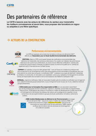 Des partenaires de référence 
Le CSTB s’associe avec les acteurs de référence du secteur pour transmettre 
les meilleurs connaissances et savoir-faire, vous proposer des formations en région 
ou adaptées à une filière spécifique. 
 ACTEURS DE LA CONSTRUCTION 
Performances environnementales 
Le CSTB est signataire de la charte des formations continues à la démarche HQETM, 
délivrée par l’Association pour la Haute Qualité Environnementale des bâtiments. 
CERTIVEA, filiale du CSTB, est le leader français des certifications environnementales des 
bâtiments non résidentiels, des territoires et des acteurs. Sa vocation est d’attester des performances 
obtenues et de susciter leurs améliorations. Au travers de ses différentes certifications, Certivéa aide 
à réduire les consommations d’énergie et améliore la santé, le confort et la qualité de vie. Certivéa est 
également actif à l’international avec sa filiale Cerway. 
CERWAY est l’opérateur unique de l’offre globale HQE™ hors de France et il mobilise les professionnels 
de la construction et de l’aménagement autour des préoccupations environnementales et énergétiques ainsi que 
de la santé et du confort des occupants. La certification HQE™ s’adresse à tous types de bâtiments : résidentiels 
ou tertiaires, en construction, en rénovation ou en exploitation, ainsi qu’aux opérations d’aménagement du territoire. 
Cerway est responsable de la formation et de la reconnaissance des Référents Certification HQE™. 
CERQUAL, organisme certificateur, filiale de l’association Qualitel, gère les activités de certification pour le logement 
neuf, collectif et individuel groupé (lotissement), et pour le logement ancien de plus de 10 ans, collectif et individuel 
groupé (lotissement). 
L’ICEB (Institut pour la Conception Éco-responsable du Bâti) est une association rassemblant 
plus de 50 professionnels de terrain (architectes, ingénieurs, urbanistes, économistes et programmistes). 
Depuis 20 ans, l’ICEB élabore des solutions innovantes en matière de développement durable dans le bâti 
et l’aménagement et fait évoluer les pratiques des acteurs par le partage de son expertise, de ses 
recherches et de ses expérimentations (groupes de travail, publications, formations, événements 
publics). 
L’IMBE (Institut Méditerranéen du Bâtiment et de l’Environnement) est engagé 
dans la démarche HQE™ depuis son origine. Il réalise des missions d’AMO, de 
conseil et de recherche en région Languedoc-Roussillon. Dans le but de 
transmettre son savoir-faire et celui de ses partenaires, l’IMBE organise 
et diffuse des formations dans les domaines de l’aménagement 
et du bâtiment durables. 
114 
 