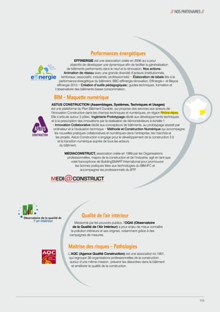 // NOS PARTENAIRES // 
Performances énergétiques 
EFFINERGIE est une association créée en 2006 qui a pour 
objectifs de développer une dynamique afin de faciliter la généralisation 
de bâtiments performants dans le neuf et la rénovation. Nos actions : 
Animation de réseau avec une grande diversité d’acteurs (institutionnels, 
territoriaux, associatifs, industriels, professionnels) • Élaboration de labels liés à la 
performance énergétique du bâtiment, BBC-effinergie rénovation, Effinergie+ et Bepos 
effinergie 2013 • Création d’outils pédagogiques : guides techniques, formation et 
l’observatoire des bâtiments basse consommation. 
BIM - Maquette numérique 
ASTUS CONSTRUCTION (Assemblages, Systèmes, Techniques et Usages) 
est une plateforme du Plan Bâtiment Durable, qui propose des services aux acteurs de 
l’Innovation Constructive dans les champs techniques et numériques, en région Rhône-Alpes. 
Elle s’articule autour 3 pôles : Ingénierie Prototypage dédié aux développements techniques 
et à la prescription des innovations par la réalisation de démonstrateurs à échelle 1 
• Innovation Collaborative dédié aux concepteurs de bâtiments, au prototypage assisté par 
ordinateur et à l’évaluation technique • Méthode et Construction Numérique qui accompagne 
les nouvelles pratiques collaboratives et numériques dans l’entreprise, les marchés et 
les projets. Astus Construction s’engage pour le développement de la construction 2.0 
et la transition numérique auprès de tous les acteurs 
du bâtiment. 
MEDIACONSTRUCT, association créée en 1989 par les Organisations 
professionnelles, majors de la construction et de l’industrie, agit en tant que 
volet francophone de BuildingSMART International pour promouvoir 
les bonnes pratiques liées aux techno­logies 
du BIM-IFC et 
accompagner les professionnels du BTP. 
Qualité de l’air intérieur 
Missionné par les pouvoirs publics, l’OQAI (Observatoire 
de la Qualité de l’Air Intérieur) a pour enjeu de mieux connaître 
la pollution intérieure et ses origines, notamment grâce à des 
campagnes de mesures. 
Maîtrise des risques - Pathologies 
L’AQC (Agence Qualité Construction) est une association loi 1901, 
qui regroupe 38 organisations professionnelles de la construction 
autour d’une même mission : prévenir les désordres dans le bâtiment 
et améliorer la qualité de la construction. 
115 
 