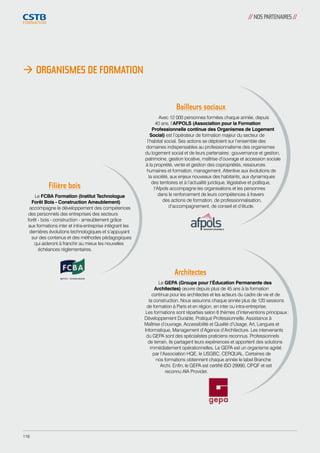 // NOS PARTENAIRES // 
 ORGANISMES DE FORMATION 
Bailleurs sociaux 
Avec 12 000 personnes formées chaque année, depuis 
40 ans, l’AFPOLS (Association pour la Formation 
Professionnelle continue des Organismes de Logement 
Social) est l’opérateur de formation majeur du secteur de 
l’habitat social. Ses actions se déploient sur l’ensemble des 
domaines indispensables au professionnalisme des organismes 
du logement social et de leurs partenaires : gouvernance et gestion, 
patrimoine, gestion locative, maîtrise d’ouvrage et accession sociale 
à la propriété, vente et gestion des copropriétés, ressources 
humaines et formation, management. Attentive aux évolutions de 
la société, aux enjeux nouveaux des habitants, aux dynamiques 
des territoires et à l’actualité juridique, législative et politique, 
l’Afpols accompagne les organisations et les personnes 
dans le renforcement de leurs compétences à travers 
des actions de formation, de professionnalisation, 
d’accompagnement, de conseil et d’étude. 
Filière bois 
Le FCBA Formation (Institut Technologue 
Forêt Bois - Construction Ameublement) 
accompagne le développement des compétences 
des personnels des entreprises des secteurs 
forêt - bois - construction - ameublement grâce 
aux formations inter et intra-entreprise intègrant les 
dernières évolutions technologiques et s’appuyant 
sur des contenus et des méthodes pédagogiques 
qui aideront à franchir au mieux les nouvelles 
échéances réglementaires. 
Architectes 
Le GEPA (Groupe pour l’Éducation Permanente des 
Architectes) oeuvre depuis plus de 45 ans à la formation 
continue pour les architectes et les acteurs du cadre de vie et de 
la construction. Nous assurons chaque année plus de 120 sessions 
de formation à Paris et en région, en inter ou intra-entreprise. 
Les formations sont réparties selon 6 thèmes d’interventions principaux : 
Développement Durable, Pratique Professionnelle, Assistance à 
Maîtrise d’ouvrage, Accessibilité et Qualité d’Usage, Art, Langues et 
Informatique, Management d’Agence d’Architecture. Les intervenants 
du GEPA sont des spécialistes praticiens reconnus. Professionnels 
de terrain, ils partagent leurs expériences et apportent des solutions 
immédiatement opérationnelles. Le GEPA est un organisme agréé 
par l’Association HQE, le USGBC, CERQUAL. Certaines de 
nos formations obtiennent chaque année le label Branche 
Archi. Enfin, le GEPA est certifié ISO 29990, OPQF et est 
reconnu AIA Provider. 
116 
 