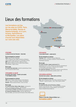 Lieux des formations 
CSTB PARIS 
4, AVENUE DU RECTEUR POINCARÉ – 75016 PARIS 
Par les transports en commun 
Métro : ligne 9 station Ranelagh. 
Ligne 10 stations Javel, Église d’Auteuil ou Mirabeau. 
Ligne 6 station Passy (puis bus 72, arrêt Radio France). 
RER : ligne C station Kennedy - Radio de France. 
Bus : ligne 52 (direction parc de Saint-Cloud Opéra), 
arrêt Fontaine - Radio France. 
Par la route 
En venant des autoroutes : prendre le périphérique Ouest, 
sortir à la porte de Saint-Cloud. 
CSTB MARNE-LA-VALLÉE 
84, AVENUE JEAN-JAURÈS – CHAMPS-SUR-MARNE 
77 447 MARNE-LA VALLÉE 
Par les transports en commun 
RER : ligne A, station Noisy-Champs (sortie Newton) 
puis bus : ligne 312 (direction Chelles), arrêt Matteoti. 
Navette : située boulevard Newton, face à la Poste. 
Par la route 
En venant de Paris, Reims, Metz, Nancy : autoroute A4, 
sortie n°10 Champs-sur-Marne - Cité Descartes. 
En venant de l’Aéroport de Roissy : prendre la 104 (Francilienne) 
direction Marne-la-Vallée, puis l’autoroute A4 direction Paris. 
En venant de l’Aéroport d’Orly : autoroute A86 direction 
Marne-la-Vallée, puis l’autoroute A4 direction Reims-Metz-Nancy. 
CSTB Paris CSTB Marne-la-Vallée 
CSTB Nantes 
Montpellier 
Annecy 
Lyon 
Saint-Étienne 
CSTB Sophia Antipolis 
CSTB NANTES 
11, RUE HENRI PICHERIT - 44300 NANTES 
Par les transports en commun 
Tramway : ligne 1 (direction François Mitterand), 
arrêt Commerce, puis ligne 2 (direction Orvault Grand-Val), 
arrêt Recteur Schmidt. 
Par la route 
En venant de Paris, Angers (autoroute A11) : 
périphérique Nord, sortie n°38 porte de Gesvrine (périphérique/ 
Poitiers/Angers), puis sortie n° 39 porte de la Chapelle. 
Au rond-point prendre Nantes Centre. 
En venant de l’aéroport : périphérique direction Vannes-Rennes. 
Au-delà de la porte de Rennes, prendre sortie n° 38. 
CSTB SOPHIA ANTIPOLIS 
290, ROUTE DES LUCIOLES – 06904 SOPHIA ANTIPOLIS 
Par les transports en commun 
Bus : depuis l’aéroport Nice Côte d’Azur, prendre le bus, ligne 
« Aéroport – Sophia Antipolis », arrêt « Place Sophia Laffitte » 
Par la route 
En venant de Nice, Aix-en-Provence, Antibes : 
prendre l’autoroute A8, sortie n° 44 Antibes/Sophia Antipolis. 
Après le péage direction Antibes/Vallauris, puis direction 
Sophia Antipolis/Grasse/Valbonne. 
Plans d’accès disponibles sur… 
formation.cstb.fr 
Les formations ont lieu 
sur les sites du CSTB : Paris, 
Marne-la-Vallée, Nantes et 
Sophia-Antipolis ; et à Lyon, 
Annecy, Saint-Étienne 
et Montpellier. Les plans 
d’accès sont disponibles 
sur notre site web. 
// INFORMATIONS PRATIQUES // 
126 
 