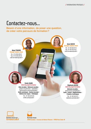 Contactez-nous… 
Émilie SUIRE 
Chef de projet formation 
Villes durables / Bâtiments durables : 
gestion de patrimoine - exploitation - 
performances environnementales / 
Outils numériques - Gestion de projet / 
Maîtrise des risques - Pathologies 
Tél. : 01 40 50 29 25 
emilie.suire@cstb.fr 
Écrivez-nous 
CSTB Formation - 4 avenue du Recteur Poincaré - 75782 Paris Cedex 16 
Stéphanie ACERO 
Chef de projet formation 
Bâtiments durables : 
performances énergétiques / 
Santé - Confort / Réglementation - 
Produits et techniques 
Tél. : 01 40 50 29 21 
stephanie.acero@cstb.fr 
About TRAORE 
Chargé relation client 
Tél. : 01 40 50 28 61 
Fax : 01 40 50 29 53 
cstb-formation@cstb.fr 
Anne SACCO 
Chargée relation client 
Tél. : 01 40 50 29 19 
Fax : 01 40 50 29 53 
cstb-formation@cstb.fr 
Besoin d’une information, de poser une question, 
de créer votre parcours de formation ? 
Suivez-nous sur… 
formation.cstb.fr 
// INFORMATIONS PRATIQUES // 
 