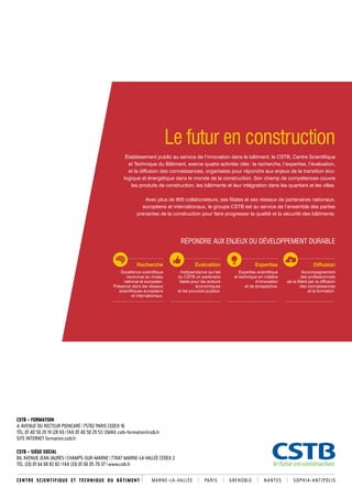 Établissement public au service de l’innovation dans le bâtiment, le CSTB, Centre Scientifique 
et Technique du Bâtiment, exerce quatre activités clés : la recherche, l’expertise, l’évaluation, 
et la diffusion des connaissances, organisées pour répondre aux enjeux de la transition éco­logique 
et énergétique dans le monde de la construction. Son champ de compétences couvre 
les produits de construction, les bâtiments et leur intégration dans les quartiers et les villes. 
Avec plus de 900 collaborateurs, ses filiales et ses réseaux de partenaires nationaux, 
européens et internationaux, le groupe CSTB est au service de l’ensemble des parties 
prenantes de la construction pour faire progresser la qualité et la sécurité des bâtiments. 
Recherche 
Excellence scientifique 
reconnue au niveau 
national et européen. 
Présence dans les réseaux 
scientifiques européens 
et internationaux. 
CSTB – FORMATION 
4, AVENUE DU RECTEUR POINCARÉ 75782 PARIS CEDEX 16 
TÉL. 01 40 50 29 19 (28 61) FAX 01 40 50 29 53 EMAIL cstb-formation@cstb.fr 
SITE INTERNET formation.cstb.fr 
Le futur en construction 
CSTB – SIÈGE SOCIAL 
84, AVENUE JEAN JAURÈS CHAMPS-SUR-MARNE 77447 MARNE-LA-VALLÉE CEDEX 2 
TÉL. (33) 01 64 68 82 82 FAX (33) 01 60 05 7 0 37 www.cstb.fr 
RÉPONDRE AUX ENJEUX DU DÉVELOPPEMENT DURABLE 
Expertise 
Expertise scientifique 
et technique en matière 
d’innovation 
et de prospective. 
Diffusion 
Accompagnement 
des professionnels 
de la filière par la diffusion 
des connaissances 
et la formation. 
Évaluation 
Indépendance qui fait 
du CSTB un partenaire 
fiable pour les acteurs 
économiques 
et les pouvoirs publics. 
CENTRE S C I E N T I F I Q U E E T TECHNIQUE DU BÂTIMENT MARNE-LA-VA L L É E PA R I S GRENOBLE NANTES SOPHIA-ANTIPOLIS 

