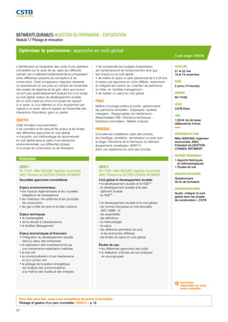 Optimiser le patrimoine : approche en coût global 
PROGRAMME 
JOUR 1 
9h-17h30 / Mike SISSUNG, Ingénieur économiste, 
AMO, Président de GESTION CONSEIL BÂTIMENT 
Nouvelles approches immobilières 
Enjeux environnementaux : 
• les impacts réglementaires et les nouvelles 
obligations de transparence 
• les matériaux, les systèmes et les procédés 
de construction 
• les gaz à effet de serre et le bilan carbone 
Enjeux techniques : 
• la maintenabilité 
• de la vétusté à l’obsolescence 
• le facilities Management 
Enjeux économiques et financiers : 
• l’intégration du développement durable 
dans la valeur des entreprises 
• la valorisation des investissements par 
une maintenance-exploitation maîtrisée 
• le bail vert 
• la contractualisation d’une maintenance 
et d’un confort vert 
• le pilotage de la gestion énergétique, 
de l’analyse des consommations 
à la maîtrise des fluides et des énergies 
JOUR 2 
9h-17h30 / Mike SISSUNG, Ingénieur économiste, 
AMO, Président de GESTION CONSEIL BÂTIMENT 
Coût global et développement durable : 
• le développement durable et la HQETM : 
- le développement durable et le plan 
bâtiment durable 
- la HQETM 
• le développement durable et le coût global : 
- les normes françaises et internationales 
(ISO 15686 - 5) 
- les essentielles 
- les définitions 
- la méthodologie 
- le calcul 
- les différents périmètres de coût 
et les économies différées 
- les limites du calcul en coût global 
Études de cas : 
• les différentes approches des coûts 
• la réalisation d’études de cas pratiques 
en sous-groupes 
Code stage : ENV38 
DATE(S) 2015 
21 et 22 mai 
18 et 19 novembre 
DURÉE 
2 jours (14 heures) 
HORAIRES 
9h-17h30 
LIEU(X) 
CSTB Paris 
TARIF 
1 255 € net de taxes 
(déjeuner(s) inclus) 
RESPONSABLE DU STAGE 
Mike SISSUNG, Ingénieur 
économiste, AMO, 
Président de GESTION 
CONSEIL BÂTIMENT 
MÉTHODES PÉDAGOGIQUES 
• Apports théoriques 
et méthodologiques 
• Études de cas 
MODALITÉS D’ÉVALUATION 
Questionnaire 
de fin de formation 
DOCUMENTATION REMISE 
Guide « Intégrer le coût 
global dans les projets 
de construction », CSTB 
BÂTIMENTS DURABLES GESTION DU PATRIMOINE - EXPLOITATION 
Module 1 / Pilotage et rénovation 
L’identification et l’évaluation des coûts d’une opération 
immobilière sur le cycle de vie, selon les différents 
scénarii, est un élément fondamental de la comparaison 
entre différentes solutions de conception et de 
construction. Cette comparaison objective nécessite 
un recensement et une prise en compte de l’ensemble 
des postes de dépense et de gain, alors que ceux-ci 
ne sont pas systématiquement évalués lors d’un projet. 
Le coût global, enjeux de développement durable, 
est un outil d’aide au choix d’un projet par rapport 
à un autre, ou d’un élément ou d’un équipement par 
rapport à un autre, dans le respect de l’ensemble des 
interactions financières, gains ou pertes. 
OBJECTIFS 
Cette formation vous permettra : 
• de connaître et de mesurer les enjeux et les limites 
des différentes approches en coût global 
• d’acquérir une méthodologie de raisonnement 
en coût global dans le cadre d’une démarche 
environnementale, aux différentes phases 
d’un projet de construction ou de rénovation 
• de comprendre les budgets d’exploitation, 
de maintenance et de fonctionnement ainsi que 
leur impact sur le coût global 
• de mettre en place un plan pluriannuel de 5 à 20 ans, 
à travers une approche en coûts différés, notamment 
en intégrant les notions de « maintien de patrimoine 
en l’état » et « facilities management » 
• de réaliser un calcul en coût global. 
PUBLIC 
Maîtres d’ouvrage publics et privés : gestionnaires 
de patrimoine immobilier - Exploitants : facilities 
managers - Responsables de maintenance - 
Responsables HSE- Directeurs techniques - 
Directeurs immobiliers - Maîtres d’oeuvre 
PRÉREQUIS 
Connaître les installations objet des contrats 
de chauffage, ventilation, climatisation ou avoir suivi 
le stage « Panorama de la thermique du bâtiment : 
équipements, enveloppe » (ENR17). 
Avoir une expérience du droit des contrats. 
Pour aller plus loin, nous vous conseillons de suivre la formation : 
Pilotage et gestion d’un parc immobilier (IMMO4) - p. 18 
Formation 
disponible en intra, 
nous consulter. 
22 
 