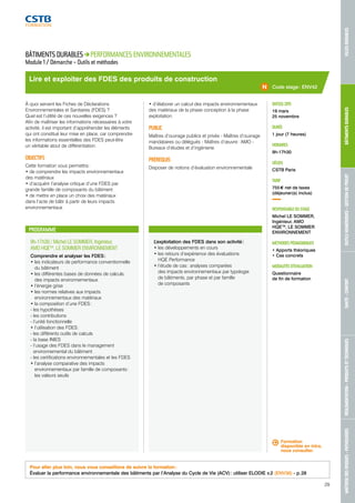 MAÎTRISE DES RISQUES - PATHOLOGIES RÉGLEMENTATION - PRODUITS ET TECHNIQUES SANTÉ - CONFORT OUTILS NUMÉRIQUES - GESTION DE PROJET BÂTIMENTS DURABLES VILLES DURABLES 
Code stage : ENV42 
Lire et exploiter des FDES des produits de construction 
PROGRAMME 
9h-17h30 / Michel LE SOMMER, Ingénieur, 
AMO HQETM, LE SOMMER ENVIRONNEMENT 
Comprendre et analyser les FDES : 
• les indicateurs de performance conventionnelle 
du bâtiment 
• les différentes bases de données de calculs 
des impacts environnementaux 
• l’énergie grise 
• les normes relatives aux impacts 
environnementaux des matériaux 
• la composition d’une FDES : 
- les hypothèses 
- les contributions 
- l’unité fonctionnelle 
• l’utilisation des FDES : 
- les différents outils de calculs 
- la base INIES 
- l’usage des FDES dans le management 
environnemental du bâtiment 
- les certifications environnementales et les FDES 
• l’analyse comparative des impacts 
environnementaux par famille de composants : 
les valeurs seuils 
L’exploitation des FDES dans son activité : 
• les développements en cours 
• les retours d’expérience des évaluations 
HQE Performance 
• l’étude de cas : analyses comparées 
des impacts environnementaux par typologie 
de bâtiments, par phase et par famille 
de composants 
DATE(S) 2015 
19 mars 
25 novembre 
DURÉE 
1 jour (7 heures) 
HORAIRES 
9h-17h30 
LIEU(X) 
CSTB Paris 
TARIF 
755 € net de taxes 
(déjeuner(s) inclus) 
RESPONSABLE DU STAGE 
Michel LE SOMMER, 
Ingénieur, AMO 
HQETM, LE SOMMER 
ENVIRONNEMENT 
MÉTHODES PÉDAGOGIQUES 
• Apports théoriques 
• Cas concrets 
MODALITÉS D’ÉVALUATION 
Questionnaire 
de fin de formation 
BÂTIMENTS DURABLES PERFORMANCES ENVIRONNEMENTALES 
Module 1 / Démarche – Outils et méthodes 
À quoi servent les Fiches de Déclarations 
Environnementales et Sanitaires (FDES) ? 
Quel est l’utilité de ces nouvelles exigences ? 
Afin de maîtriser les informations nécessaires à votre 
activité, il est important d’appréhender les éléments 
qui ont constitué leur mise en place, car comprendre 
les informations essentielles des FDES peut-être 
un véritable atout de différentiation. 
OBJECTIFS 
Cette formation vous permettra : 
• de comprendre les impacts environnementaux 
des matériaux 
• d’acquérir l’analyse critique d’une FDES par 
grande famille de composants du bâtiment 
• de mettre en place un choix des matériaux 
dans l’acte de bâtir à partir de leurs impacts 
environnementaux 
• d’élaborer un calcul des impacts environnementaux 
des matériaux de la phase conception à la phase 
exploitation. 
PUBLIC 
Maîtres d’ouvrage publics et privés - Maîtres d’ouvrage 
mandataires ou délégués - Maîtres d’oeuvre : AMO - 
Bureaux d’études et d’ingénierie 
PRÉREQUIS 
Disposer de notions d’évaluation environnementale 
Formation 
disponible en intra, 
nous consulter. 
Pour aller plus loin, nous vous conseillons de suivre la formation : 
Évaluer la performance environnementale des bâtiments par l’Analyse du Cycle de Vie (ACV) : utiliser ELODIE v.2 (ENV36) - p. 28 
29 
 