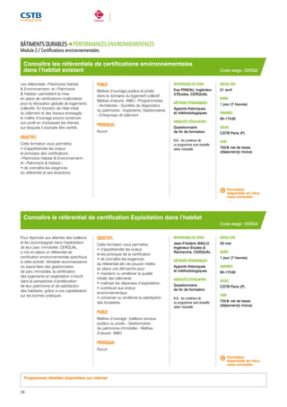 Connaître les référentiels de certifications environnementales 
dans l’habitat existant 
RESPONSABLE DU STAGE 
Eva PINEAU, Ingénieur 
d’Études, CERQUAL 
MÉTHODES PÉDAGOGIQUES 
Apports théoriques 
et méthodologiques 
MODALITÉS D’ÉVALUATION 
Questionnaire 
de fin de formation 
N.B. : les contenus de 
ce programme sont évolutifs 
selon l’actualité 
Connaître le référentiel de certification Exploitation dans l’habitat 
RESPONSABLE DU STAGE 
Jean-Frédéric BAILLY, 
Ingénieur Études & 
Recherche, CERQUAL 
MÉTHODES PÉDAGOGIQUES 
Apports théoriques 
et méthodologiques 
MODALITÉS D’ÉVALUATION 
Questionnaire 
de fin de formation 
N.B. : les contenus de 
ce programme sont évolutifs 
selon l’actualité 
DATE(S) 2015 
21 avril 
DURÉE 
1 jour (7 heures) 
HORAIRES 
9h-17h30 
LIEU(X) 
CSTB Paris (P) 
TARIF 
755 € net de taxes 
(déjeuner(s) inclus) 
Formation 
disponible en intra, 
nous consulter. 
DATE(S) 2015 
20 mai 
DURÉE 
1 jour (7 heures) 
HORAIRES 
9h-17h30 
LIEU(X) 
CSTB Paris (P) 
TARIF 
755 € net de taxes 
(déjeuner(s) inclus) 
BÂTIMENTS DURABLES PERFORMANCES ENVIRONNEMENTALES 
Module 2 / Certifications environnementales 
Les référentiels « Patrimoine Habitat 
& Environnement » et « Patrimoine 
& Habitat » permettent la mise 
en place de certifications multicritères 
pour la rénovation globale de logements 
collectifs. En fonction de l’état initial 
du bâtiment et des travaux envisagés, 
le maître d’ouvrage pourra construire 
son profil en choisissant les thèmes 
sur lesquels il souhaite être certifié. 
OBJECTIFS 
Cette formation vous permettra : 
• d’appréhender les enjeux 
et principes des certifications 
« Patrimoine Habitat & Environnement » 
et « Patrimoine & Habitat » 
• de connaître les exigences 
du référentiel et ses évolutions. 
PUBLIC 
Maîtres d’ouvrage publics et privés 
dans le domaine du logement collectif 
Maîtres d’oeuvre : AMO - Programmistes 
- Architectes - Sociétés de diagnostics 
du patrimoine - Exploitants, Gestionnaires 
- Entreprises de bâtiment 
PRÉREQUIS 
Aucun 
Pour répondre aux attentes des bailleurs 
et les accompagner dans l’exploitation 
de leur parc immobilier, CERQUAL 
a mis en place un référentiel de 
certification environnementale spécifique 
à cette activité. Véritable reconnaissance 
du savoir-faire des gestionnaires 
de parc immobilier, la certification 
des logements en exploitation s’inscrit 
dans la perspective d’amélioration 
de leur patrimoine et de satisfaction 
des habitants, grâce à une capitalisation 
sur les bonnes pratiques. 
OBJECTIFS 
Cette formation vous permettra : 
• d’appréhender les enjeux 
et les principes de la certification 
• de connaître les exigences 
du référentiel afin de pouvoir mettre 
en place une démarche pour : 
• maintenir ou améliorer la qualité 
initiale des bâtiments 
• maîtriser les dépenses d’exploitation 
• contribuer aux enjeux 
environnementaux 
• conserver ou améliorer la satisfaction 
des locataires. 
PUBLIC 
Maîtres d’ouvrage : bailleurs sociaux 
publics ou privés - Gestionnaires 
de patrimoine immobilier - Maîtres 
d’oeuvre : AMO 
PRÉREQUIS 
Aucun 
Code stage : CERQ2 
Code stage : CERQ4 
Formation 
disponible en intra, 
nous consulter. 
Programmes détaillés disponibles sur internet 
38 
 