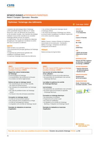 Optimiser l’éclairage des bâtiments 
JOUR 1 
9h-17h30 / Yannick SUTTER, Ingénieur en thermique, 
acoustique et éclairage, LUMIBIEN 
Rappel des notions fondamentales 
de l’éclairage : 
• la terminologie de l’éclairage 
• la caractérisation des ambiances lumineuses 
• le contexte normatif et réglementaire 
Notions de base en éclairage naturel : 
• les caractéristiques de la lumière naturelle, 
les notions de climat lumineux 
• les indicateurs de caractérisation de l’éclairage 
naturel 
• les outils de prédétermination de l’éclairage 
naturel 
• la mesure in-situ des principaux paramètres 
Conception en éclairage naturel : 
• le rôle de l’environnement extérieur 
• les ouvertures et les compléments au vitrage 
• le rôle de l’aménagement intérieur 
• la régulation et le contrôle de l’éclairage naturel 
Exemples de réalisations et exercices 
d’application 
46 
JOUR 2 
9h-17h30 / Yannick SUTTER, Ingénieur en thermique, 
acoustique et éclairage, LUMIBIEN 
Les sources de lumière électrique 
et leur utilisation : 
• les différentes sources de lumière électrique 
• les paramètres de caractérisation des sources 
d’éclairage électrique 
Les ballast et systèmes de contrôle 
de l’éclairage électrique 
Les luminaires : 
• les paramètres de caractérisation des luminaires 
• les divers types de luminaires et appareils 
d’éclairage électrique 
Conception en éclairage électrique : 
• les paramètres à considérer 
• l’ergonomie et le confort visuel 
• les outils de modélisation 
• la régulation et le contrôle de l’éclairage 
électrique, l’intégration de l’éclairage naturel 
Exemples de réalisations et exercices 
d’application 
Code stage : ENR22 
DATE(S) 2015 
19 et 20 mai 
1er et 2 décembre 
DURÉE 
2 jours (14 heures) 
HORAIRES 
9h-17h30 
LIEU(X) 
CSTB Paris 
TARIF 
1 255 € net de taxes 
(déjeuner(s) inclus) 
RESPONSABLE DU STAGE 
Yannick SUTTER, Ingénieur 
en thermique, acoustique 
et éclairage, LUMIBIEN 
MÉTHODES PÉDAGOGIQUES 
• Apports théoriques 
et méthodologiques 
• Études de cas 
MODALITÉS D’ÉVALUATION 
Questionnaire 
de fin de formation 
DOCUMENTATION REMISE 
Guide « Construire avec 
la lumière naturelle », CSTB 
BÂTIMENTS DURABLES PERFORMANCES ÉNERGÉTIQUES 
Module 1 / Conception - Optimisation - Rénovation 
L’évolution des technologies liées à l’éclairage 
a été considérable depuis le début du 21e siècle. 
Aujourd’hui, avec une démarche de construction 
ou de rénovation durable, il est important de privilégier 
l’utilisation de la lumière naturelle et de considérer 
l’éclairage artificiel comme une solution 
complémentaire. Ceci afin de maîtriser les dépenses 
énergétiques mais également d’améliorer le confort 
des futurs occupants du bâtiment. 
OBJECTIFS 
Cette formation vous permettra : 
• de comprendre les principes généraux de l’éclairage 
intérieur 
• d’optimiser les performances globales des 
installations d’éclairage intérieur 
• d’optimiser l’éclairage naturel dans les bâtiments 
• de combiner efficacement éclairage naturel 
et éclairage artificiel 
• de choisir les techniques d’éclairage pour réduire 
la consommation énergétique et améliorer l’ergonomie 
et le confort visuel des usagers. 
PUBLIC 
Maîtres d’oeuvre : bureaux d’études et d’ingénierie, 
économistes de la construction - Architectes - 
Maîtres d’ouvrage - Entreprises de bâtiment - 
Enseignants et formateurs 
PRÉREQUIS 
Notions de base de trigonométrie 
PROGRAMME 
Formation 
disponible en intra, 
nous consulter. 
Pour aller plus loin, nous vous conseillons de suivre la formation : Évolution des produits d’éclairage (TEC56) - p. 103 
 