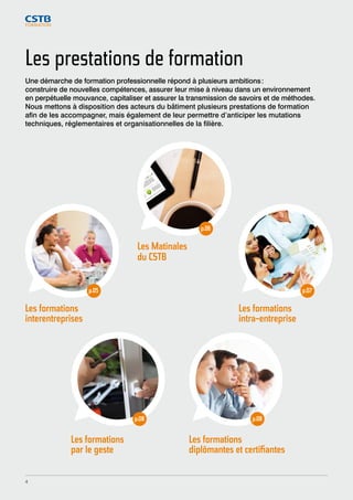 Les prestations de formation 
Une démarche de formation professionnelle répond à plusieurs ambitions : 
construire de nouvelles compétences, assurer leur mise à niveau dans un environnement 
en perpétuelle mouvance, capitaliser et assurer la transmission de savoirs et de méthodes. 
Nous mettons à disposition des acteurs du bâtiment plusieurs prestations de formation 
afin de les accompagner, mais également de leur permettre d’anticiper les mutations 
techniques, réglementaires et organisationnelles de la filière. 
Les Matinales 
du CSTB 
p.06 
Les formations 
intra-entreprise 
p.07 
Les formations 
interentreprises 
p.05 
Les formations 
par le geste 
p.08 
p.08 
Les formations 
diplômantes et certifiantes 
4 
 