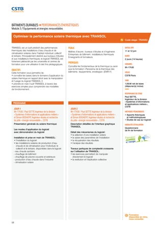 Optimiser la performance solaire thermique avec TRANSOL 
JOUR 1 
9h-17h30 / Paul SETTE Ingénieur de la division 
« Systèmes d’informations et applications métiers » 
et Simon BODAERT, Ingénieur études et recherche 
du pôle « énergie renouvelable », CSTB 
Présentation générale du solaire thermique 
Les modes d’application du logiciel 
avec démonstration du logiciel 
Installation et prise en main de TRANSOL : 
• l’installation du logiciel 
• les installations solaires de production d’eau 
chaude et de climatisation pour l’individuel, le 
collectif et le tertiaire, disponibles dans le logiciel : 
- eau chaude sanitaire 
- chauffage de bâtiment 
- chauffage de piscine couverte et extérieure 
- production d’eau chaude dans l’industrie 
- climatisation solaire 
58 
JOUR 2 
9h-17h30 / Paul SETTE Ingénieur de la division 
« Systèmes d’informations et applications métiers » 
et Simon BODAERT, Ingénieur études et recherche 
du pôle « énergie renouvelable », CSTB 
Description détaillée de l’interface graphique 
TRANSOL 
Détail des mécanismes du logiciel : 
• la sélection d’une installation solaire 
• la saisie des paramètres de l’installation 
• la récupération des résultats 
• l’analyse des résultats 
Travaux partiques de complexité croissante 
sur l’utilisation de TRANSOL : 
• les exercices permettant de manipuler 
directement le logiciel 
• la restitution et l’explication collective 
Code stage : TRANS3 
DATE(S) 2015 
11 et 12 juin 
DURÉE 
2 jours (14 heures) 
HORAIRES 
9h-17h30 
LIEU(X) 
CSTB Paris 
TARIF 
1 255 € net de taxes 
(déjeuner(s) inclus) 
RESPONSABLE DU STAGE 
Paul SETTE, 
Ingénieur de la division 
« Systèmes d’informations 
et applications métiers », 
CSTB 
MÉTHODES PÉDAGOGIQUES 
• Apports théoriques 
et méthodologiques 
• Études de cas sur logiciel 
MODALITÉS D’ÉVALUATION 
Questionnaire 
de fin de formation 
BÂTIMENTS DURABLES PERFORMANCES ÉNERGÉTIQUES 
Module 3 / Équipements et énergies renouvelables 
TRANSOL est un outil prédictif des performances 
thermiques des installations d’eau chaude et de 
climatisation solaires dans l’habitat individuel, collectif 
et tertiaire. Principalement destiné aux bureaux d’études 
et aux installateurs thermiques, le logiciel TRANSOL est 
fortement plébiscité par les universités et centres de 
formation pour une utilisation à des fins pédagogiques. 
OBJECTIFS 
Cette formation vous permettra de : 
• connaître les bases dans le domaine d’application du 
solaire thermique en rapport étroit avec la manipulation 
et l’usage du logiciel TRANSOL 3 
• prendre en main l’outil TRANSOL à travers des 
exercices simples pour comprendre ces modalités 
de fonctionnement . 
PUBLIC 
Maîtres d’oeuvre : bureaux d’études et d’ingénierie 
Entreprises de bâtiment : installateurs thermiques 
Enseignants et formateurs 
PRÉREQUIS 
Connaître les fondamentaux de la thermique ou avoir 
suivi la formation « Panorama de la thermique des 
bâtiments : équipements, enveloppe » (ENR17) 
PROGRAMME 
Formation 
disponible en intra, 
nous consulter. 
 