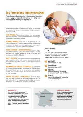 Les formations interentreprises 
Pour répondre à vos besoins individuels de formation, 
nous vous proposons 85 formations de 1 à 4 jours, 
alliant apports théoriques et pratiques. 
// LES PRESTATIONS DE FORMATION // 
Notre offre, enrichie et actualisée chaque année, est structurée 
en 6 grandes thématiques articulées autour des priorités scien-tifiques 
du CSTB : 
VILLES DURABLES // Quatre formations pour vous accompagner 
dans vos démarches d’aménagement durable et vos stratégies 
d’optimisation des réseaux urbains. 
BÂTIMENTS DURABLES // Des modules de formations pour ac-quérir 
l’essentiel des connaissances nécessaires à une gestion 
immobilière durable et vous accompagner dans la conception, 
l’exploitation et la rénovation de bâtiments durables. 
OUTILS NUMÉRIQUES - GESTION DE PROJETS // Plusieurs stages 
pour découvrir les enjeux de la maquette numérique et les fonc-tionnalités 
des logiciels développés par le CSTB avec leurs 
concepteurs : ELODIE, ACOUBAT… 
SANTÉ - CONFORT // Différentes formations pour vous accom-pagner 
dans la maîtrise et le maintien des qualités de santé, 
d’accessibilité, de confort acoustique, visuel et thermique des 
bâtiments. 
RÉGLEMENTATION - PRODUITS ET TECHNIQUES // Un ensemble 
de formations pour connaître et maîtriser les réglementations 
du secteur, faire le point sur les performances techniques des 
produits ainsi que sur les règles de conception et les procédés 
de mise en oeuvre. 
MAÎTRISE DES RISQUES – PATHOLOGIES // Plusieurs stages 
pour vous aider à identifier les principales pathologies dans les 
bâtiments, prévenir les risques, manager le risque construction 
et connaître les évolutions de l’assurance construction. 
Nouveautés 2015 
Cette année, plus de 20 nouvelles 
formations et 6 matinales ont vu le jour 
essentiellement autour de la gestion 
d’un parc immobilier, de la maquette 
numérique et de la Haute Qualité 
Environnementale, ainsi qu’un parcours 
métier, en partenariat avec Cerway, 
destiné aux professionnels souhaitant 
obtenir le statut de Référent certification 
HQETM. Montpellier 
NOUVEAUTÉ 
formation créée en 2015 
ACTUALISATION 
stage actualisé et enrichi 
ESSENTIEL 
formation permettant de maîtriser 
les connaissances de base d’un thème 
MATINALE 
matinée d’actualité ou de prospective 
sur un thème stratégique 
CSTB Paris CSTB Marne-la-Vallée 
Annecy 
Lyon 
CSTB Nantes 
Saint-Étienne 
CSTB Sophia Antipolis 
Une présence nationale 
Le CSTB propose des sessions 
se déroulant sur ses sites 
de Paris, Marne-la-Vallée, Nantes 
et Sophia-Antipolis, et via ses 
partenaires sur Lyon, Annecy, 
Saint-Étienne et Montpellier. 
SIGNALÉTIQUE 
Pour vous aider à identifier facilement vos 
prochaines formations : utilisez le repérage 
par filière, proposé dans le calendrier 
pages 118 à 123 et aidez-vous des pictos : 
5 
 