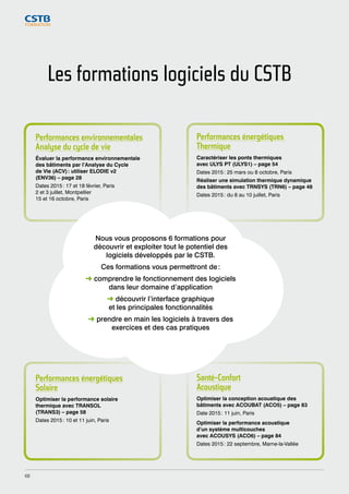 Les formations logiciels du CSTB 
Performances énergétiques 
Thermique 
Caractériser les ponts thermiques 
avec ULYS PT (ULYS1) – page 54 
Dates 2015 : 25 mars ou 8 octobre, Paris 
Réaliser une simulation thermique dynamique 
des bâtiments avec TRNSYS (TRN6) – page 48 
Dates 2015 : du 8 au 10 juillet, Paris 
Nous vous proposons 6 formations pour 
découvrir et exploiter tout le potentiel des 
logiciels développés par le CSTB. 
Ces formations vous permettront de : 
➜ comprendre le fonctionnement des logiciels 
dans leur domaine d’application 
➜ découvrir l’interface graphique 
et les principales fonctionnalités 
➜ prendre en main les logiciels à travers des 
exercices et des cas pratiques 
Performances énergétiques 
Solaire 
Optimiser la performance solaire 
thermique avec TRANSOL 
(TRANS3) – page 58 
Dates 2015 : 10 et 11 juin, Paris 
Santé-Confort 
Acoustique 
Optimiser la conception acoustique des 
bâtiments avec ACOUBAT (ACO5) – page 83 
Date 2015 : 11 juin, Paris 
Optimiser la performance acoustique 
d’un système multicouches 
avec ACOUSYS (ACO6) – page 84 
Dates 2015 : 22 septembre, Marne-la-Vallée 
Performances environnementales 
Analyse du cycle de vie 
Évaluer la performance environnementale 
des bâtiments par l’Analyse du Cycle 
de Vie (ACV) : utiliser ELODIE v2 
(ENV36) – page 28 
Dates 2015 : 17 et 18 février, Paris 
2 et 3 juillet, Montpellier 
15 et 16 octobre, Paris 
68 
 
