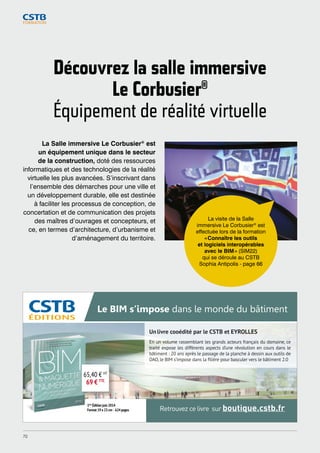 Découvrez la salle immersive 
Le Corbusier® 
Équipement de réalité virtuelle 
La Salle immersive Le Corbusier® est 
un équipement unique dans le secteur 
de la construction, doté des ressources 
informatiques et des technologies de la réalité 
virtuelle les plus avancées. S’inscrivant dans 
l’ensemble des démarches pour une ville et 
un développement durable, elle est destinée 
à faciliter les processus de conception, de 
concertation et de communication des projets 
des maîtres d’ouvrages et concepteurs, et 
ce, en termes d’architecture, d’urbanisme et 
d’aménagement du territoire. 
La visite de la Salle 
immersive Le Corbusier® est 
effectuée lors de la formation 
« Connaître les outils 
et logiciels interopérables 
avec le BIM » (SIM22) 
qui se déroule au CSTB 
Sophia Antipolis - page 66 
Le BIM s’impose dans le monde du bâtiment 
Un livre cooédité par le CSTB et EYROLLES 
En un volume rassemblant les grands acteurs français du domaine, ce 
traité expose les différents aspects d’une révolution en cours dans le 
bâtiment : 20 ans après le passage de la planche à dessin aux outils de 
DAO, le BIM s’impose dans la filière pour basculer vers le bâtiment 2.0 
Retrouvez ce livre sur boutique.cstb.fr 
65,40 € HT 
69 € TTC 
1ère Édition juin 2014 
Format 19 x 23 cm - 624 pages 
Pub_BIM_cata_formation_2015.indd 1 05/09/2014 15:42:45 
70 
 