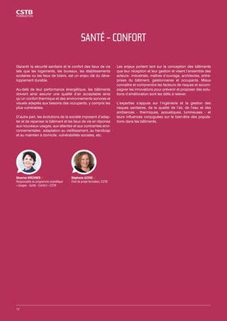 SANTÉ - CONFORT 
Garantir la sécurité sanitaire et le confort des lieux de vie 
tels que les logements, les bureaux, les établissements 
scolaires ou les lieux de loisirs, est un enjeu clé du déve-loppement 
durable. 
Au-delà de leur performance énergétique, les bâtiments 
doivent ainsi assurer une qualité d’air acceptable ainsi 
qu’un confort thermique et des environnements sonores et 
visuels adaptés aux besoins des occupants, y compris les 
plus vulnérables. 
D’autre part, les évolutions de la société imposent d’adap-ter 
et de repenser le bâtiment et les lieux de vie en réponse 
aux nouveaux usages, aux attentes et aux contraintes envi-ronnementales 
: adaptation au vieillissement, au handicap 
et au maintien à domicile, vulnérabilités sociales, etc. 
Les enjeux portent tant sur la conception des bâtiments 
que leur réception et leur gestion et visent l’ensemble des 
acteurs : industriels, maîtres d’ouvrage, architectes, entre-prises 
du bâtiment, gestionnaires et occupants. Mieux 
connaître et comprendre les facteurs de risques et accom-pagner 
les innovations pour prévenir et proposer des solu-tions 
d’amélioration sont les défis à relever. 
L’expertise s’appuie sur l’ingénierie et la gestion des 
risques sanitaires, de la qualité de l’air, de l’eau et des 
ambiances - thermiques, acoustiques, lumineuses - et 
leurs influences conjuguées sur le bien-être des popula-tions 
dans les bâtiments. 
Stéphanie ACERO // 
Chef de projet formation, CSTB 
Séverine KIRCHNER // 
Responsable du programme scientifique 
« Usages - Santé - Confort » CSTB 
72 
 