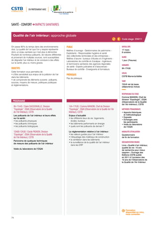 Qualité de l’air intérieur : approche globale 
9h-11h45 / Claire DASSONVILLE, Division 
“Expologie”, OQAI (Observatoire de la Qualité 
de l’Air Intérieur), CSTB 
Les polluants de l’air intérieur et leurs effets 
sur la santé : 
• les polluants physiques 
• les polluants chimiques 
• les polluants biologiques 
12h00-12h30 / Cécile PIGNON, Division 
“Expologie”, OQAI (Observatoire de la Qualité 
de l’Air Intérieur), CSTB 
Panorama de quelques techniques 
de mesure des polluants de l’air intérieur 
Visite du laboratoire de l’OQAI 
74 
14h-17h30 / Corinne MANDIN, Chef de Division 
“Expologie”, OQAI (Observatoire de la Qualité de l’Air 
Intérieur), CSTB 
Enjeux d’actualité 
• les différents lieux de vie : logements, 
écoles, bureaux 
• les bâtiments performants en énergie 
• quels sont les polluants de demain ? 
La réglementation relative à l’air intérieur : 
• les valeurs guides pour l’air intérieur 
• l’étiquetage des matériaux de construction 
• la ventilation dans les bâtiments 
• la surveillance de la qualité de l’air intérieur 
dans les ERP 
Code stage : ENV11 
DATE(S) 2015 
17 mars 
6 octobre 
DURÉE 
1 jour (7heures) 
HORAIRES 
9h-17h30 
LIEU(X) 
CSTB Marne-la-Vallée 
TARIF 
755 € net de taxes 
(déjeuner(s) inclus) 
RESPONSABLE DU STAGE 
Corinne MANDIN, Chef de 
division “Expologie”, OQAI 
(Observatoire de la Qualité 
de l’Air Intérieur), CSTB 
MÉTHODES PÉDAGOGIQUES 
• Apports théoriques 
et méthodologique 
• Exposés 
• Echanges avec 
les participants 
• Visite du laboratoire 
de l’OQAI 
MODALITÉS D’ÉVALUATION 
Questionnaire 
de fin de formation 
DOCUMENTATION REMISE 
Livre « Qualité d’air intérieur, 
qualité de vie : 10 ans 
de recherche pour mieux 
respirer ». Ouvrage des 
Éditions CSTB publié 
en 2011 à l’occasion des 
10 ans de l’Observatoire de 
la Qualité de l’Air Intérieur 
SANTÉ - CONFORT IMPACTS SANITAIRES 
On passe 90 % du temps dans des environnements 
clos. La qualité de l’air que l’on y respire représente 
donc un enjeu sanitaire qui n’est plus à démontrer. 
Pourtant de nombreux polluants, de natures différentes 
et provenant de multiples sources, sont susceptibles 
de dégrader l’air intérieur et de conduire à des effets 
sur la santé, plus ou moins graves. 
OBJECTIFS 
Cette formation vous permettra de : 
• d’être sensibilisé aux enjeux de la pollution de l’air 
dans les bâtiments 
• de comprendre les éléments suivants : polluants, 
sources, moyens de mesure, politiques publiques 
et réglementations. 
PUBLIC 
Maîtres d’ouvrage - Gestionnaires de patrimoine - 
Exploitants - Responsables hygiène et santé 
des collectivités territoriales et des entreprises - 
Maîtres d’oeuvre : bureaux d’études et d’ingénierie - 
Laboratoires de contrôle et d’analyse - Ingénieurs 
et techniciens sanitaires des agences régionales 
de santé - Experts judiciaires et d’assurances - 
Bureaux de contrôle - Enseignants et formateurs 
PRÉREQUIS 
Pas de prérequis 
PROGRAMME 
Formation 
disponible en intra, 
nous consulter. 
EN PARTENARIAT AVEC 
 