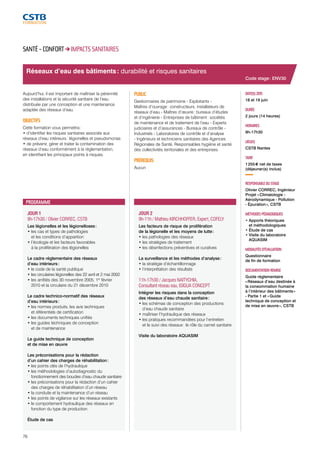 Réseaux d’eau des bâtiments : durabilité et risques sanitaires 
JOUR 1 
9h-17h30 / Olivier CORREC, CSTB 
Les légionelles et les légionelloses : 
• les cas et types de pathologies 
et les conditions d’apparition 
• l’écologie et les facteurs favorables 
à la prolifération des légionelles 
Le cadre réglementaire des réseaux 
d’eau intérieurs : 
• le code de la santé publique 
• les circulaires légionelles des 22 avril et 2 mai 2002 
• les arrêtés des 30 novembre 2005, 1er février 
2010 et la circulaire du 21 décembre 2010 
Le cadre technico-normatif des réseaux 
d’eau intérieurs : 
• les normes produits, les avis techniques 
et référentiels de certification 
• les documents techniques unifiés 
• les guides techniques de conception 
et de maintenance 
Le guide technique de conception 
et de mise en oeuvre 
Les préconisations pour la rédaction 
d’un cahier des charges de réhabilitation : 
• les points clés de l’hydraulique 
• les méthodologies d’autodiagnostic du 
fonctionnement des boucles d’eau chaude sanitaire 
• les préconisations pour la rédaction d’un cahier 
des charges de réhabilitation d’un réseau 
• la conduite et la maintenance d’un réseau 
• les points de vigilance sur les réseaux existants 
• le comportement hydraulique des réseaux en 
fonction du type de production 
Étude de cas 
76 
JOUR 2 
9h-11h / Mathieu KIRCHHOFFER, Expert, COFELY 
Les facteurs de risque de prolifération 
de la légionelle et les moyens de lutte : 
• les pathologies des réseaux 
• les stratégies de traitement 
• les désinfections préventives et curatives 
La surveillance et les méthodes d’analyse : 
• la stratégie d’échantillonnage 
• l’interprétation des résultats 
11h-17h30 / Jacques NAITYCHIA, 
Consultant réseau eau, ISIGUA CONCEPT 
Intégrer les risques dans la conception 
des réseaux d’eau chaude sanitaire : 
• les schémas de conception des productions 
d’eau chaude sanitaire 
• maîtriser l’hydraulique des réseaux 
• les pratiques recommandées pour l’entretien 
et le suivi des réseaux : le rôle du carnet sanitaire 
Visite du laboratoire AQUASIM 
DATE(S) 2015 
18 et 19 juin 
DURÉE 
2 jours (14 heures) 
HORAIRES 
9h-17h30 
LIEU(X) 
CSTB Nantes 
TARIF 
1 255 € net de taxes 
(déjeuner(s) inclus) 
RESPONSABLE DU STAGE 
Olivier CORREC, Ingénieur 
Projet « Climatologie - 
Aérodynamique - Pollution 
- Épuration », CSTB 
MÉTHODES PÉDAGOGIQUES 
• Apports théoriques 
et méthodologiques 
• Étude de cas 
• Visite du laboratoire 
AQUASIM 
MODALITÉS D’ÉVALUATION 
Questionnaire 
de fin de formation 
DOCUMENTATION REMISE 
Guide réglementaire 
« Réseaux d’eau destinée à 
la consommation humaine 
à l’intérieur des bâtiments » 
- Partie 1 et « Guide 
technique de conception et 
de mise en oeuvre », CSTB 
SANTÉ - CONFORT IMPACTS SANITAIRES 
Aujourd’hui, il est important de maîtriser la pérennité 
des installations et la sécurité sanitaire de l’eau 
distribuée par une conception et une maintenance 
adaptée des réseaux d’eau. 
OBJECTIFS 
Cette formation vous permettra : 
• d’identifier les risques sanitaires associés aux 
réseaux d’eau intérieurs : légionelles et pseudomonas 
• de prévenir, gérer et traiter la contamination des 
réseaux d’eau conformément à la réglementation, 
en identifiant les principaux points à risques. 
PUBLIC 
Gestionnaires de patrimoine - Exploitants - 
Maîtres d’ouvrage : constructeurs, installateurs de 
réseaux d’eau - Maîtres d’oeuvre : bureaux d’études 
et d’ingénierie - Entreprises de bâtiment : sociétés 
de maintenance et de traitement de l’eau - Experts 
judiciaires et d’assurances - Bureaux de contrôle - 
Industriels - Laboratoires de contrôle et d’analyse 
- Ingénieurs et techniciens sanitaires des Agences 
Régionales de Santé, Responsables hygiène et santé 
des collectivités territoriales et des entreprises 
PRÉREQUIS 
Aucun 
PROGRAMME 
Code stage : ENV30 
 