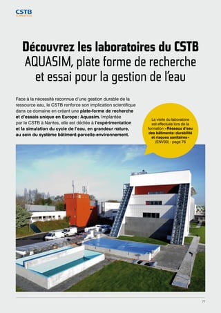 Découvrez les laboratoires du CSTB 
AQUASIM, plate forme de recherche 
et essai pour la gestion de l’eau 
Face à la nécessité reconnue d’une gestion durable de la 
ressource eau, le CSTB renforce son implication scientifique 
dans ce domaine en créant une plate-forme de recherche 
et d’essais unique en Europe : Aquasim. Implantée 
par le CSTB à Nantes, elle est dédiée à l’expérimentation 
et la simulation du cycle de l’eau, en grandeur nature, 
au sein du système bâtiment-parcelle-environnement. 
La visite du laboratoire 
est effectuée lors de la 
formation « Réseaux d’eau 
des bâtiments: durabilité 
et risques sanitaires » 
(ENV30) - page 76 
77 
 
