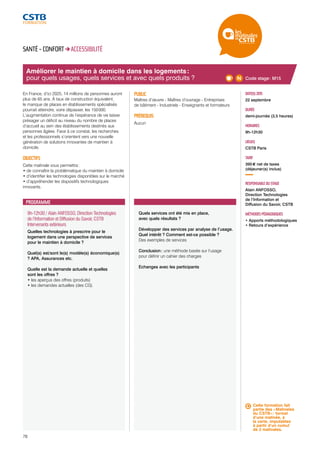 Améliorer le maintien à domicile dans les logements : 
pour quels usages, quels services et avec quels produits ? 
9h-12h30 / Alain ANFOSSO, Direction Technologies 
de l’Information et Diffusion du Savoir, CSTB 
Intervenants extérieurs 
Quelles technologies à prescrire pour le 
logement dans une perspective de services 
pour le maintien à domicile ? 
Quel(s) est/sont le(s) modèle(s) économique(s) 
? APA, Assurances etc. 
Quelle est la demande actuelle et quelles 
sont les offres ? 
• les aperçus des offres (produits) 
• les demandes actuelles (des CG) 
78 
Quels services ont été mis en place, 
avec quels résultats ? 
Développer des services par analyse de l’usage. 
Quel intérêt ? Comment est-ce possible ? 
Des exemples de services 
Conclusion : une méthode basée sur l’usage 
pour définir un cahier des charges 
Echanges avec les participants 
DATE(S) 2015 
22 septembre 
DURÉE 
demi-journée (3,5 heures) 
HORAIRES 
9h-12h30 
LIEU(X) 
CSTB Paris 
TARIF 
395 € net de taxes 
(déjeuner(s) inclus) 
RESPONSABLE DU STAGE 
Alain ANFOSSO, 
Direction Technologies 
de l’Information et 
Diffusion du Savoir, CSTB 
MÉTHODES PÉDAGOGIQUES 
• Apports méthodologiques 
• Retours d’expérience 
SANTÉ - CONFORT ACCESSIBILITÉ 
En France, d’ici 2025, 14 millions de personnes auront 
plus de 65 ans. À taux de construction équivalent, 
le manque de places en établissements spécialisés 
pourrait atteindre, voire dépasser, les 150 000. 
L’augmentation continue de l’espérance de vie laisse 
présager un déficit au niveau du nombre de places 
d’accueil au sein des établissements destinés aux 
personnes âgées. Face à ce constat, les recherches 
et les professionnels s’orientent vers une nouvelle 
génération de solutions innovantes de maintien à 
domicile. 
OBJECTIFS 
Cette matinale vous permettra : 
• de connaître la problématique du maintien à domicile 
• d’identifier les technologies disponibles sur le marché 
• d’appréhender les dispositifs technologiques 
innovants. 
PUBLIC 
Maîtres d’oeuvre - Maîtres d’ouvrage - Entreprises 
de bâtiment - Industriels - Enseignants et formateurs 
PRÉREQUIS 
Aucun 
PROGRAMME 
Code stage : M15 
Cette formation fait 
partie des « Matinales 
du CSTB » : format 
d’une matinée, à 
la carte, imputables 
à partir d’un cumul 
de 2 matinales. 
 
