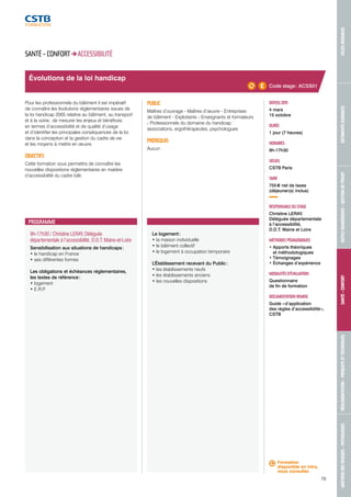 MAÎTRISE DES RISQUES - PATHOLOGIES RÉGLEMENTATION - PRODUITS ET TECHNIQUES SANTÉ - CONFORT OUTILS NUMÉRIQUES - GESTION DE PROJET BÂTIMENTS DURABLES VILLES DURABLES 
79 
9h-17h30 / Christine LERAY, Déléguée 
départementale à l’accessibilité, D.D.T. Maine-et-Loire 
Sensibilisation aux situations de handicaps : 
• le handicap en France 
• ses différentes formes 
Les obligations et échéances réglementaires, 
les textes de référence : 
• logement 
• E.R.P. 
Le logement : 
• la maison individuelle 
• le bâtiment collectif 
• le logement à occupation temporaire 
L’Établissement recevant du Public : 
• les établissements neufs 
• les établissements anciens 
• les nouvelles dispositions 
DATE(S) 2015 
4 mars 
15 octobre 
DURÉE 
1 jour (7 heures) 
HORAIRES 
9h-17h30 
LIEU(X) 
CSTB Paris 
TARIF 
755 € net de taxes 
(déjeuner(s) inclus) 
RESPONSABLE DU STAGE 
Christine LERAY, 
Déléguée départementale 
à l’accessibilité, 
D.D.T. Maine et Loire 
MÉTHODES PÉDAGOGIQUES 
• Apports théoriques 
et méthodologiques 
• Témoignages 
• Échanges d’expérience 
MODALITÉS D’ÉVALUATION 
Questionnaire 
de fin de formation 
DOCUMENTATION REMISE 
Guide « d’application 
des règles d’accessibilité », 
CSTB 
SANTÉ - CONFORT ACCESSIBILITÉ 
Pour les professionnels du bâtiment il est impératif 
de connaître les évolutions réglementaires issues de 
la loi handicap 2005 relative au bâtiment, au transport 
et à la voirie ; de mesurer les enjeux et bénéfices 
en termes d’accessibilité et de qualité d’usage 
et d’identifier les principales conséquences de la loi 
dans la conception et la gestion du cadre de vie 
et les moyens à mettre en oeuvre. 
OBJECTIFS 
Cette formation vous permettra de connaître les 
nouvelles dispositions réglementaires en matière 
d’accessibilité du cadre bâti. 
PUBLIC 
Maîtres d’ouvrage - Maîtres d’oeuvre - Entreprises 
de bâtiment - Exploitants - Enseignants et formateurs 
- Professionnels du domaine du handicap : 
associations, ergothérapeutes, psychologues 
PRÉREQUIS 
Aucun 
Évolutions de la loi handicap 
PROGRAMME 
Code stage : ACSS01 
Formation 
disponible en intra, 
nous consulter. 
 