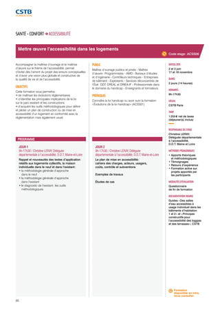 Mettre oeuvre l’accessibilité dans les logements 
JOUR 1 
9h-17h30 / Christine LERAY, Déléguée 
départementale à l’accessibilité, D.D.T. Maine-et-Loire 
Rappel et nouveautés des textes d’application 
relatifs aux logements collectifs, la maison 
individuelle dans le neuf et dans l’existant : 
• la méthodologie générale d’approche 
dans le neuf 
• la méthodologie générale d’approche 
dans l’existant 
• le diagnostic de l’existant : les outils 
méthodologiques 
80 
JOUR 2 
9h-17h30 / Christine LERAY, Déléguée 
départementale à l’accessibilité, D.D.T. Maine-et-Loire 
Le plan de mise en accessibilité : 
cahiers des charges, acteurs, usagers, 
coûts, contrôle et subventions 
Exemples de travaux 
Études de cas 
DATE(S) 2015 
2 et 3 juin 
17 et 18 novembre 
DURÉE 
2 jours (14 heures) 
HORAIRES 
9h-17h30 
LIEU(X) 
CSTB Paris 
TARIF 
1 255 € net de taxes 
(déjeuner(s) inclus) 
RESPONSABLE DU STAGE 
Christine LERAY, 
Déléguée départementale 
à l’accessibilité, 
D.D.T. Maine et Loire 
MÉTHODES PÉDAGOGIQUES 
• Apports théoriques 
et méthodologiques 
• Témoignages 
• Retours d’expérience 
• Formation active sur 
projets apportés par 
les participants 
MODALITÉS D’ÉVALUATION 
Questionnaire 
de fin de formation 
DOCUMENTATION REMISE 
Guides « Des salles 
d’eau accessibles à 
usage individuel dans les 
bâtiments d’habitation 
1 et 2 » et « Principes 
constructifs pour 
l’accessibilité des loggias 
et des terrasses », CSTB 
SANTÉ - CONFORT ACCESSIBILITÉ 
Accompagner la maîtrise d’ouvrage et la maîtrise 
d’oeuvre sur le thème de l’accessibilité, permet 
d’éviter dès l’amont du projet des erreurs conceptuelles 
et d’avoir une vision plus globale et constructive de 
la qualité de vie et de l’accessibilité. 
OBJECTIFS 
Cette formation vous permettra : 
• de maîtriser les évolutions réglementaires 
• d’identifier les principales implications de la loi 
sur le parc existant et les constructions 
• d’acquérir les outils méthodologiques pour définir 
et piloter un plan de construction ou de mise en 
accessibilité d’un logement en conformité avec la 
réglementation mais également usuel. 
PUBLIC 
Maîtres d’ouvrage publics et privés - Maîtres 
d’oeuvre : Programmistes - AMO - Bureaux d’études 
et d’ingénierie - Contrôleurs techniques - Entreprises 
de bâtiment - Exploitants - Services déconcentrés de 
l’État : DDT, DREAL et DRIEA-IF - Professionnels dans 
le domaine du handicap - Enseignants et formateurs 
PRÉREQUIS 
Connaître la loi handicap ou avoir suivi la formation 
« Évolutions de la loi handicap » (ACSS01) 
PROGRAMME 
Code stage : ACSS06 
Formation 
disponible en intra, 
nous consulter. 
 
