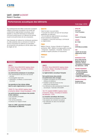Performances acoustiques des bâtiments 
JOUR 1 
9h-12h30 / Simon BAILHACHE, Ingénieur études 
et recherche, division « Acoustique et vibrations 
des bâtiments », CSTB 
Les phénomènes physiques en acoustique : 
• les caractérisations des sons, les sources 
sonores 
• la propagation des bruits 
• l’absorption, la réflexion, la transmission 
d’un bruit 
Les grandeurs et les indices utilisés 
dans le cadre réglementaire et normatif 
13h30-17h / Gary JACQUS, Ingénieur études 
et recherche, division « Essais Acoustiques », CSTB 
Les performances acoustiques des produits 
et des matériaux : 
• les propriétés principales 
• les mesures 
• les normes existantes 
• la lecture d’un rapport d’essai 
Visite du LABE (Laboratoire Européen 
d’Acoustique du Bâtiment) 
82 
JOUR 2 
9h-12h30 / Simon BAILHACHE, Ingénieur études 
et recherche, division « Acoustique et vibrations 
des bâtiments », CSTB 
La réglementation acoustique française 
De la performance des produits 
à la performance des ouvrages : 
• l’isolation acoustique aux bruits aériens 
intérieurs et extérieurs 
• l’isolation contre les bruits de choc 
et les bruits d’équipement 
• la méthode de calcul prévisionnel d’isolement 
acoustiques : l’exemple d’ACOUBAT 
13h-17h / Isabelle SCHMICH, Ingénieur études 
et recherche, division « Acoustique et vibrations 
des bâtiments », CSTB 
La correction acoustique des locaux : 
• les phénomènes acoustiques à contrôler 
• les solutions de correction acoustique 
• les méthodes de calcul, les exemples 
d’application 
Code stage : ACO2 
DATE(S) 2015 
2 et 3 juin 
14 et 15 octobre 
DURÉE 
2 jours (14 heures) 
HORAIRES 
9h-17h30 
LIEU(X) 
CSTB Marne-la-Vallée 
TARIF 
1 255 € net de taxes 
(déjeuner(s) inclus) 
RESPONSABLE DU STAGE 
Simon BAILHACHE, 
Ingénieur études et 
recherche, division 
« Acoustique et vibrations 
des bâtiments », CSTB 
MÉTHODES PÉDAGOGIQUES 
• Apports théoriques 
et méthodologiques 
• Témoignages 
• Échanges d’expérience 
• Visite du laboratoire LABE 
MODALITÉS D’ÉVALUATION 
Questionnaire 
de fin de formation 
SANTÉ - CONFORT CONFORT 
Module 1 / Acoustique 
Tout professionnel de la filière construction souhaitant 
intégrer la dimension acoustique à son projet doit 
comprendre la réglementation acoustique, savoir 
exploiter un document technique et comprendre 
comment la performance d’un bâtiment est estimée 
à partir de la performance de ces composants. 
Cela nécessite de maîtriser les nombreuses grandeurs 
et unités existantes dans ce domaine et d’avoir les 
notions d’acoustique du bâtiment qui permettent 
de comprendre ces grandeurs et de les utiliser dans 
les règles de l’art. 
OBJECTIFS 
Cette formation vous permettra : 
• d’acquérir les notions de base de l’acoustique 
appliquées aux bâtiments 
• de connaître les réglementations acoustiques 
et leurs évolutions européennes 
• d’exploiter un document technique, commercial 
ou réglementaire. 
PUBLIC 
Maîtres d’oeuvre : bureaux d’études et d’ingénierie, 
architectes, AMO - Maîtres d’ouvrage publics et privés 
- Entreprises - Exploitants - Industriels - Bureaux de 
contrôle et experts judiciaires et d’assurances 
PRÉREQUIS 
Aucun 
PROGRAMME 
Formation 
disponible en intra, 
nous consulter. 
 