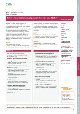 MAÎTRISE DES RISQUES - PATHOLOGIES RÉGLEMENTATION - PRODUITS ET TECHNIQUES SANTÉ - CONFORT OUTILS NUMÉRIQUES - GESTION DE PROJET BÂTIMENTS DURABLES VILLES DURABLES 
Informations 
sur les logiciels : 
Cédric DEMURGET 
tél. : 01 61 44 81 11 
06 12 78 01 60 
cedric.demurget@cstb.fr 
boutique.cstb.fr 
83 
Optimiser la conception acoustique des bâtiments avec ACOUBAT 
PROGRAMME 
9h30-17h30 / Pascal DUCRUET, Attaché 
technique de la division « Acoustique et Vibration 
des Bâtiments », CSTB 
Découverte de l’environnement du logiciel 
Interface graphique : 
• explorer les différents menus du logiciel 
• créer / sauvegarder un projet 
• personnaliser son environnement de travail 
Modéliser un ouvrage : 
• utiliser les 6 modules géométriques du logiciel 
• créer / dimensionner une géométrie 
• explorer les différentes classes de la base 
de données 
• connaître les performances de produits 
• renseigner une géométrie 
• effectuer des calculs 
Restitution sonore : 
• découvrir le module de restitution sonore 
• choisir une source sonore, un local d’écoute 
Exploration de la base Documentation : 
• les manuels techniques et d’utilisation 
• les textes réglementaires 
• le cahier des exemples de solutions acoustiques 
Exercices sur PC 
Isolements aux bruits aériens intérieurs : 
• les principes de propagation d’un isolement 
• l’exercice d’application : Dn horizontal et vertical, 
d’un couloir vers une pièce principale, rupteur 
thermique 
Isolements aux bruits aériens extérieurs : 
• les principes de propagation d’un isolement 
• exercice d’application : cas simple, 
multi-l’exposition d’un comble aménagé, 
doublage extérieur 
Niveaux de bruit de chocs : 
• les principes de propagation du bruit de chocs 
• l’exercice d’application : bruits de chocs en 
vertical ou en horizontal 
Niveaux de bruit d’équipements : 
• les équipements utilisés et performances 
associées 
• exercice d’application : conduits d’évacuation 
d’eau, chaudière murale 
Calculs du temps de réverbération : 
• les produits utilisés et performances associées 
• exercice d’application : salle d’enseignement 
Code stage : ACO5 
DATE(S) 2015 
11 juin 
DURÉE 
1 jour (7 heures) 
HORAIRES 
9h-17h30 
LIEU(X) 
CSTB Paris 
TARIF 
755 € net de taxes 
(déjeuner(s) inclus) 
RESPONSABLE DU STAGE 
Pascal DUCRUET, Attaché 
technique de la division 
« Acoustique et Vibration 
des Bâtiments », CSTB 
MÉTHODES PÉDAGOGIQUES 
• Apports théoriques 
• Simulations 
• Étude de cas sur logiciel 
MODALITÉS D’ÉVALUATION 
Questionnaire 
de fin de formation 
SANTÉ - CONFORT CONFORT 
Module 1 / Acoustique 
Le logiciel ACOUBAT permet l’évaluation des 
performances acoustiques d’un bâtiment selon 
la méthode européenne des normes 12354 adaptées 
pour des structures lourdes. 
La richesse de la base de données “produits” associée 
aux différents modules géométriques permettra 
à l’utilisateur de prendre en compte et de quantifier 
l’acoustique dès la genèse du projet. C’est un outil 
support pour répondre à l’attestation de prise en 
compte de la réglementation acoustique pour les 
bâtiments d’habitation neufs. Il permet en outre l’écoute 
de source sonore placée à l’intérieur du bâtiment ou 
en extérieur. 
OBJECTIFS 
Cette formation vous permettra : 
• d’utiliser ACOUBAT pour le calcul des isolements 
aux bruits aériens intérieurs et extérieurs, les niveaux 
de bruits d’impacts, les niveaux de bruit d’équipement, 
le temps de réverbération 
• de connaître les chemins de propagation du bruit 
en acoustique du bâtiment, les textes réglementaires 
en vigueur et découvrir des exemples de solutions 
techniques. 
PUBLIC 
Maîtres d’oeuvre : architectes - Bureaux d’études 
et d’ingénierie - Fabricants de produits et composants 
du bâtiment - Bureaux de contrôle - Promoteurs - 
Constructeurs 
PRÉREQUIS 
Avoir des notions d’acoustique ou avoir suivi la 
formation « Performances acoustiques des bâtiments » 
(ACO2) 
Formation 
disponible en intra, 
nous consulter. 
Pour aller plus loin, nous vous conseillons de suivre la formation : 
« Devenir EXPERT ACOUBAT niveau 2 » disponible à la demande. Contact Émilie SUIRE - tél. : 01 40 50 29 25 - emilie.suire@cstb.fr 
 
