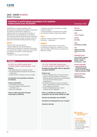 Optimiser la performance acoustique d’un système 
multicouches avec ACOUSYS 
9h-12h30 / Gary JACQUS, Ingénieur études 
et recherche, division « Essais Acoustiques », CSTB 
Rappels : 
• les rappels théoriques, physique de base 
• les caractéristiques acoustiques des systèmes 
multicouches 
• le panorama des méthodes de calcul usuelles 
Caractérisation des propriétés acoustiques 
de matériaux 
Principe d’ACOUSYS : 
• les modèles sous-jacents 
• le mode d’utilisation (développement, 
optimisation, etc.) 
• le lien avec ACOUBAT 
Visite du LABE (Laboratoire Européen 
d’Acoustique du Bâtiment) 
84 
14h-17h30 / Thibaut BLINET, Ingénieur études 
et recherche, division « Essais Acoustiques », CSTB 
Exemples de calcul rapide. Mise en application 
du logiciel ACOUSYS 
Étude de cas : 
• l’indice d’affaiblissement et niveau de bruit de 
pluie d’un panneau sandwich, l’influence du 
fenêtrage spatial, l’influence des caractéristiques 
de la couche intermédiaire (études 
paramétriques) 
• les différents systèmes à partir de matériaux 
poreux, notamment en niveau de bruit de choc 
et en coefficient d’absorption 
• l’indice d’affaiblissement d’une cloison 
(méthode hybride TMM/SEA) 
Point sur la fiabilité des résultats mise en 
perspective avec des essais réalisés au LABE 
Exemple de passerelles avec ACOUBAT 
Perspective de développement pour le logiciel 
Questions-réponses 
Code stage : ACO6 
DATE(S) 2015 
22 septembre 
DURÉE 
1 jour (7 heures) 
HORAIRES 
9h-17h30 
LIEU(X) 
CSTB Marne-la-Vallée 
TARIF 
755 € net de taxes 
(déjeuner(s) inclus) 
RESPONSABLE DU STAGE 
Gary JACQUS, Ingénieur 
études et recherche, 
division « Essais 
Acoustiques », CSTB 
MÉTHODES PÉDAGOGIQUES 
• Apports théoriques 
et méthodologiques 
• Études de cas sur logiciel 
• Visite du laboratoire LABE 
MODALITÉS D’ÉVALUATION 
Questionnaire 
de fin de formation 
SANTÉ - CONFORT CONFORT 
Module 1 / Acoustique 
ACOUSYS est un logiciel de prédiction des 
performances acoustiques des systèmes multicouches 
du bâtiment et des transports. Adapté aux 
professionnels de ces deux secteurs d’activités, ce 
logiciel reconnu pour la fiabilité de ces simulations, 
vous permet de calculer les performances acoustiques 
des composants de vos projets de travaux, dans une 
approche multi-échelle (matériau/système/ouvrage). 
OBJECTIFS 
Cette formation vous permettra de : 
• réaliser rapidement des calculs fiables de 
performances acoustiques de systèmes multicouches 
• comprendre les modèles sous-jacents à la méthode 
des matrices de transfert ou autres (approche 
énergétiques…) 
• prendre en main le logiciel ACOUSYS 
• déterminer les limites et domaines de validité 
des calculs obtenus 
• d’être sensibiliser à l’importance de la qualité 
des données d’entrée et moyen de les obtenir. 
PUBLIC 
Industriels - Bureaux d’études et d’ingénierie 
Chercheurs - Laboratoires 
PRÉREQUIS 
Connaître les fondamentaux de l’acoustique, 
en particulier à l’échelle des « systèmes » ou avoir 
suivi la formation « Performances acoustiques des 
bâtiments » (ACO2) 
PROGRAMME 
Formation 
disponible en intra, 
nous consulter. 
Informations 
sur les logiciels : 
Cédric DEMURGET 
tél. : 01 61 44 81 11 
06 12 78 01 60 
cedric.demurget@cstb.fr 
boutique.cstb.fr 
 