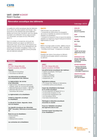 MAÎTRISE DES RISQUES - PATHOLOGIES RÉGLEMENTATION - PRODUITS ET TECHNIQUES SANTÉ - CONFORT OUTILS NUMÉRIQUES - GESTION DE PROJET BÂTIMENTS DURABLES VILLES DURABLES 
85 
Rénovation acoustique des bâtiments 
JOUR 1 
9h-17h30 / Ghislain BEILLARD, 
Ingénieur acousticien, ALHYANGE 
Rappels : 
• les bases de l’acoustique 
• l’acoustique du bâtiment 
Les phénomènes acoustiques 
et le comportement des matériaux 
La réglementation, les normes 
et les référentiels : 
• réglementation des bâtiments (logements, 
scolaires, santé, etc.) et bruits de voisinage 
• référentiel Patrimoine & Habitat + H&E 2012 
• référentiel HQE 2012 et norme 31-080 sur 
l’acoustique des bureaux 
La réglementation et la réhabilitation 
L’intérêt du diagnostic acoustique 
en réhabilitation 
Le déroulé de l’étude : diagnostic, étude, 
suivi de réception 
Les objectifs acoustiques des référentiels : 
HQETM rénovation, Patrimoine et environnement, 
etc. 
Étude de cas de réhabilitation : 
• locaux tertiaires 
• logements 
• établissements scolaires 
Les contraintes de la réhabilitation 
JOUR 2 
9h-17h30 / Ghislain BEILLARD, 
Ingénieur acousticien, ALHYANGE 
Les performances acoustiques des matériaux : 
• isolants acoustiques / thermiques 
• châssis vitrés 
• cloisons, doublages 
• revêtements de sols 
• équipements, etc. 
Applications pratiques : 
• PV d’essais des matériaux en laboratoires 
• contraintes autres qu’acoustiques 
Impact des réhabilitations thermiques 
sur le confort acoustique : 
• sur les isolements de façade DnT, A, tr 
• sur les bruits d’impacts L’nT, W 
• sur les bruits d’équipement LnAT 
• sur l’acoustique interne 
• bruit dans l’environnement 
Pathologies et désordres acoustiques 
rencontrés en chantier 
Focus sur l’attestation acoustique 
des logements dans le neuf 
Comment réussir l’acoustique lors 
d’une réhabilitation ? 
Code stage : ACO10 
DATE(S) 2015 
23 et 24 juin 
26 et 27 novembre 
DURÉE 
2 jours (14 heures) 
HORAIRES 
9h-17h30 
LIEU(X) 
CSTB Paris 
TARIF 
1 255 € net de taxes 
(déjeuner(s) inclus) 
RESPONSABLE DU STAGE 
Ghislain BEILLARD, 
Ingénieur acousticien, 
ALHYANGE 
MÉTHODES PÉDAGOGIQUES 
• Apports théoriques 
et méthodologiques 
• Témoignages 
• Échanges d’expérience 
MODALITÉS D’ÉVALUATION 
Questionnaire 
de fin de formation 
SANTÉ - CONFORT CONFORT 
Module 1 / Acoustique 
La qualité et le confort acoustiques dans les bâtiments 
est au centre des préoccupations des français : deux 
personnes sur trois déclarent être personnellement 
gênées par le bruit à leur domicile et, parmi les salariés 
souhaitant une amélioration de leur poste de travail, 
31 % demandent une baisse de bruit (TNS Sofres 
2010-11). 
Dans ce contexte, et compte tenu de la part des 
bâtiments existants par rapport aux bâtiments en 
construction neuve, de la durée de vie moyenne d’un 
bâtiment estimée à 50 ans, et du développement des 
opérations de rénovation énergétique, l’enjeu d’une 
haute qualité acoustique apparaît comme primordial 
dans les bâtiments existants. 
OBJECTIFS 
Cette formation vous permettra de : 
• comprendre les phénomènes de propagation 
des bruits et d’identifier les solutions de traitement 
adaptées à la réhabilitation 
• concevoir et d’assurer la mise en oeuvre de solutions 
adaptées aux exigences programmatiques/normatives/ 
réglementaires du projet. 
PUBLIC 
Maîtres d’ouvrage publics et privés - Maîtres d’oeuvre : 
bureaux d’études et d’ingénierie - AMO - Architectes 
- Contrôleurs techniques - Enseignants et formateurs 
PRÉREQUIS 
Posséder des notions d’acoustique du bâtiment. 
Connaître les principales solutions constructives 
du bâtiment 
PROGRAMME 
Formation 
disponible en intra, 
nous consulter. 
 