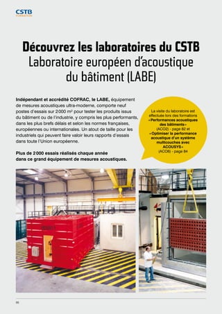 Découvrez les laboratoires du CSTB 
Laboratoire européen d’acoustique 
du bâtiment (LABE) 
Indépendant et accrédité COFRAC, le LABE, équipement 
de mesures acoustiques ultra-moderne, comporte neuf 
postes d’essais sur 2 000 m² pour tester les produits issus 
du bâtiment ou de l’industrie, y compris les plus performants, 
dans les plus brefs délais et selon les normes françaises, 
européennes ou internationales. Un atout de taille pour les 
industriels qui peuvent faire valoir leurs rapports d’essais 
dans toute l’Union européenne. 
Plus de 2 000 essais réalisés chaque année 
dans ce grand équipement de mesures acoustiques. 
La visite du laboratoire est 
effectuée lors des formations 
« Performances acoustiques 
des bâtiments » 
(ACO2) - page 82 et 
« Optimiser la performance 
acoustique d’un système 
multicouches avec 
ACOUSYS » 
(ACO6) - page 84 
86 
 