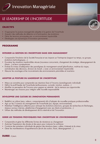LE LEADERSHIP DE L’INCERTITUDE
OBJECTIFS
	
  	
  
§  S'approprier la posture managériale adaptée à la gestion de l'incertitude
§  Acquérir des méthodes de détection et d'anticipation des évolutions
§  Gérer les tensions provoquées par un environnement imprévisible
§  Développer une dynamique d'innovation permanente
	
  	
  
	
  	
  
PROGRAMME	
   	
   	
   	
   	
   	
   	
   	
   	
  	
  	
  	
  	
   	
  	
  
	
  	
  
	
  
INTEGRER LA GESTION DE L'INCERTITUDE DANS SON MANAGEMENT
	
  	
  
§  Comprendre l'évolution de la Société française et ses impacts sur l'entreprise (rapport au temps, au groupe,
évolutions technologiques…)
§  Enumérer les situations imprévisibles vécues (nouveaux concurrents, changement de stratégie, désengagement de
clients…) et leurs conséquences
§  Evaluer le niveau d'adéquation des paradigmes du management actuel (planification, maîtrise du risque,
centralisation des décisions, division du travail...) avec un environnement imprévisible
§  Mesurer les avantages et les inconvénients des environnements prévisibles et incertains
	
  	
  
	
  	
  
ADOPTER LA POSTURE DU LEADERSHIP DE L'INCERTITUDE
	
  	
  
§  Mieux se connaître pour comprendre ses réactions face à l'inconnu (autodiagnostic individuel)
§  Définir le profil leader de l'incertitude (enthousiasme, curiosité, intuition, audace…)
§  Modifier sa perception de l'inconnu pour gagner en sérénité : de la menace aux opportunités
§  Réaménager ses missions pour intégrer cette nouvelle responsabilité
	
  	
  
	
  	
  
DEVELOPPER UNE CULTURE DE L'INNOVATION PERMANENTE
	
  	
  
§  Redéfinir sa culture (sens, valeurs, comportements) afin d'adopter de nouvelles pratiques professionnelles
§  Agir sur les 3 niveaux du management de l'incertitude (soi, équipe, environnement)
§  Mobiliser l'intelligence collective pour anticiper les évolutions (réunions, groupes de recherches et d'échanges,
réseaux sociaux internes, plateformes d'engagement avec ses clients et partenaires…)
§  Utiliser des méthodes de développement de la créativité et de l'innovation
	
  	
  
	
  	
  
GERER LES TENSIONS PROVOQUEES PAR L'INCERTITUDE DE L'ENVIRONNEMENT
	
  	
  
§  Comprendre et gérer les différentes formes de résistance au changement
§  Autoriser l'expression des doutes et des peurs pour instaurer la confiance
§  Conduire des entretiens individuels de gestion des émotions (peur, colère, tristesse) et du stress
§  Gérer les manifestations d'appréhensions (bruits de couloir, tracts, désengagement…)
	
  	
  
	
  
DUREE	
  :	
  2	
  jours	
  
8
 