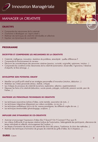 MANAGER LA CREATIVITE
OBJECTIFS
	
  	
  
§  Comprendre les mécanismes de la créativité
§  S’entrainer à développer son ‘esprit créatif »
§  Maîtriser des techniques de créativité individuelles et collectives
§  Impulser une dynamique de co-créativité
	
  
	
  	
  
PROGRAMME	
   	
   	
   	
   	
   	
   	
   	
   	
  	
  	
  	
  	
   	
  	
  
	
  	
  
	
  
DECRYPTER ET COMPRENDRE LES MECANISMES DE LA CREATIVITE
	
  	
  
§  Créativité, intelligence, innovation, résolution de problème, sérendipité : quelles différences ?
§  Comprendre le fonctionnement du cerveau
§  Découvrir les caractéristiques des personnes créatives (passion, curiosité, originalité, optimisme, intuition…)
§  Comprendre les conditions et les mécanismes de la créativité (autorisation, laisser-aller, l’ignorance, l’absence
d’objectifs, le libre échange…)
	
  	
  
DEVELOPPER SON POTENTIEL CREATIF
	
  
§  Identifier son profil profil créatif et ses stratégies personnelles d’innovation (intuition, déduction…)
§  Mobiliser ses 3 états personnels (rêveur, réaliste, critique)
§  Les 4 étapes du processus de créativité (ouverture, exploration, sélection, expérimentation)
§  Dépasser les freins à la créativité (éducation, succès passés, préjugés, conformité, pression sociale, peur de
l’échec…)
	
  
	
  	
  
MAITRISER LES PRINCIPALES TECHNIQUES DE CREATIVITE
	
  	
  
§  Les techniques associatives (arbres d’idées, carte mentale, association de mots…)
§  Les techniques intégratives (alignement aux valeurs sociétales, vis ma vie…)
§  Les techniques antithétiques (not to do list, reverse paradigmes, les différents angles de vue…)
§  Les techniques émotionnelles (photo-langage, sculpture…)
	
  	
  
	
  	
  
IMPULSER UNE DYNAMIQUE DE CO-CREATIVITE
	
  	
  
§  Autoriser et encourager l’expression d’idées (Qui ? Quand ? Où ? Comment ? Pour quoi ?)
§  Les critères d’efficacité d’une équipe créative (culture de l’autorisation, hétérogénéité des participants, alternance de
temps individuels et collectifs, encouragement de l’audace…)
§  Les étapes d’animation de réunions de créativité (le choix des acteurs, l’ambiance, le choix des méthodes…)
§  Maîtriser des techniques d’animation de groupes de créativité (La grille d’idées, les 6 chapeaux…)
 
	
  DUREE	
  :	
  2	
  jours	
  
9
 