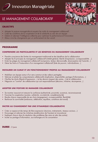 OBJECTIFS
 
§  Adopter la posture managériale et acquérir les outils du management collaboratif
§  Créer les conditions de la coopération et de la solidarité au sein de son équipe
§  Libérer et valoriser l'intelligence collective pour optimiser la performance et l'innovation
§  Mieux vivre les changements par un renforcement du lien social
 
PROGRAMME
 
COMPRENDRE LES PARTICULARITES ET LES BENEFICES DU MANAGEMENT COLLABORATIF
 
§  Prendre conscience des limites du management traditionnel et des bénéfices de la collaboration
§  Adopter les 8 principes du management collaboratif (intérêt général, liberté d'expression, co-responsabilité …)
§  Eviter les pièges du management collaboratif (compromis, lenteur décisionnelle, émancipation de l'autorité…)
§  Gérer les freins à l'instauration d'un management collaboratif (lutte de pouvoir, individualisme…)
 
 
INSTAURER UN CLIMAT ET UN FONCTIONNEMENT PROPICE AU MANAGEMENT COLLABORATIF
 
§  Mobiliser son équipe autour d'un sens commun et des valeurs partagées
§  Valoriser et piloter les comportements collaboratifs (implication, disponibilité, partage d'informations…)
§  Clarifier les droits (liberté d'expression…) et les devoirs (respect des autres…) de la collaboration
§  Négocier un "contrat" de collaboration qui soit responsabilisant (décision, initiative, récompense…)
 
 
ADOPTER UNE POSTURE DE MANAGER COLLABORATIF
 
§  Se montrer rassurant et instaurer la confiance (authenticité, proximité, ouverture, reconnaissance)
§  Favoriser la coopération (soutien, solidarité, co-créativité, complémentarité)
§  Rendre chacun responsable de ses choix (engagement, co-responsabilité, flexibilité)
§  Renforcer la convivialité (ambiance, célébration, équilibre, conditions de travail)
 
INCITER AU CHANGEMENT PAR UNE DYNAMIQUE COLLABORATIVE
 
§  Créer un espace et des temps de libre expression (réunions, évènements, réseaux sociaux…)
§  Encourager et valoriser les initiatives (amélioration de l'existant et innovations)
§  Impliquer chacun dans la résolution des problèmes (les siens et celui des autres)
§  Inciter au partage d'information, aux échanges et à la concertation
 
 
 
DUREE : 2 jours
LE MANAGEMENT COLLABORATIF
10
 