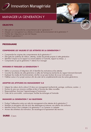 MANAGER LA GENERATION Y
OBJECTIFS
 
 
§  Décrypter et comprendre les comportements de la "génération Y"
§  Adapter son management aux attentes et modes de fonctionnement de la génération Y
§  Faciliter leur intégration au sein de l’équipe
§  Fidéliser la génération Y
 
PROGRAMME
 
 
COMPRENDRE LES VALEURS ET LES ATTENTES DE LA GENERATION Y
§  Comprendre les origines des comportements de la génération Y
§  Décrypter les systèmes de valeurs, attentes, modes de pensée propres à cette génération
§  Identifier l’impact sur le rapport au travail (relation à l’autorité, rapport au temps…)
§  Comprendre ce que la génération Y attend d'un manager
 
INTEGRER ET FIDELISER LA GENERATION Y
 
§  Définir un processus d’intégration afin d’identifier les motivations et les attentes
§  Concilier les attentes de cette génération à celles de l’entreprise (recherche du rapport donnant/donnant)
§  Expliquer les modes de fonctionnement, clarifier ce qui peut évoluer de ce qui ne le peut pas
§  Fidéliser autour d’un projet commun afin de créer de la complémentarité avec les autres générations
 
 
ADOPTER LES ATTITUDES DU MANAGEMENT 2.0
 
§  Intégrer les valeurs de la culture 2.0 dans son management (authenticité, partage, confiance, soutien…)
§  Donner du sens aux missions confiées et être à l’écoute des idées nouvelles
§  Responsabiliser, favoriser l’apprentissage et l’autonomie
§  Créer de la convivialité : communiquer, faciliter les échanges et l’entraide
 
 
MANAGER LA GENERATION Y AU QUOTIDIEN
 
§  Evaluer l’adéquation entre son style de management et les attentes de la génération Y
§  Modifier sa perception afin de sortir des stéréotypes et instaurer une relation de confiance
§  Identifier lorsqu’il faut s’adapter à la génération Y ou l'amener à s’adapter
§  Animer des entretiens de motivation, de recadrage et d’apaisement des tensions
 
 
 DUREE : 2 jours
11
 