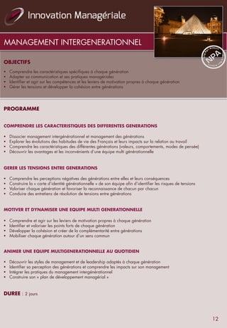 MANAGEMENT INTERGENERATIONNEL
OBJECTIFS
§  Comprendre les caractéristiques spécifiques à chaque génération
§  Adapter sa communication et ses pratiques managériales
§  Identifier et agir sur les compétences et les leviers de motivation propres à chaque génération
§  Gérer les tensions et développer la cohésion entre générations
PROGRAMME
COMPRENDRE LES CARACTERISTIQUES DES DIFFERENTES GENERATIONS
§  Dissocier management intergénérationnel et management des générations
§  Explorer les évolutions des habitudes de vie des Français et leurs impacts sur la relation au travail
§  Comprendre les caractéristiques des différentes générations (valeurs, comportements, modes de pensée)
§  Découvrir les avantages et les inconvénients d’une équipe multi générationnelle
GERER LES TENSIONS ENTRE GENERATIONS
§  Comprendre les perceptions négatives des générations entre elles et leurs conséquences
§  Construire la « carte d’identité générationnelle » de son équipe afin d’identifier les risques de tensions
§  Valoriser chaque génération et favoriser la reconnaissance de chacun par chacun
§  Conduire des entretiens de résolution de tensions entre générations
MOTIVER ET DYNAMISER UNE EQUIPE MULTI GENERATIONNELLE
§  Comprendre et agir sur les leviers de motivation propres à chaque génération
§  Identifier et valoriser les points forts de chaque génération
§  Développer la cohésion et créer de la complémentarité entre générations
§  Mobiliser chaque génération autour d’un sens commun
ANIMER UNE EQUIPE MULTIGENERATIONNELLE AU QUOTIDIEN
§  Découvrir les styles de management et de leadership adaptés à chaque génération
§  Identifier sa perception des générations et comprendre les impacts sur son management
§  Intégrer les pratiques du management intergénérationnel
§  Construire son « plan de développement managérial »
DUREE : 2 jours
12
 
