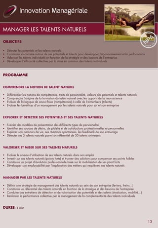 OBJECTIFS
	
  	
  	
  	
  §  Détecter les potentiels et les talents naturels
§  Construire sa carrière autour de ses potentiels et talents pour développer l'épanouissement et la performance
§  Valoriser les talents individuels en fonction de la stratégie et des besoins de l’entreprise
§  Développer l’efficacité collective par la mise en commun des talents individuels
	
  	
  
	
  
	
  	
  
PROGRAMME
	
  	
  
	
  	
  
COMPRENDRE LA NOTION DE TALENT NATUREL
	
  	
  
§  Différencier les notions de compétences, traits de personnalité, valeurs des potentiels et talents naturels
§  Comprendre l’origine de la formation du talent naturel avec les apports de la neuroscience
§  Evoluer de la logique de savoir-faire (compétences) à celle de l'aimer-faire (talents)
§  Evaluer les bénéfices d'un management par les talents naturels pour soi et son entreprise
	
  	
  
	
  	
  
EXPLORER ET DETECTER SES POTENTIELS ET SES TALENTS NATURELS
	
  	
  
§  S’aider des modèles de présentation des différents types de personnalité
§  Identifier ses sources de désirs, de plaisirs et de satisfactions professionnelles et personnelles
§  Explorer son parcours de vie, ses réactions spontanées, les feed-back de son entourage
§  Détecter ses 5 talents naturels parmi un référentiel de 30 talents universels
	
  	
  
	
  	
  
VALORISER ET MISER SUR SES TALENTS NATURELS
	
  	
  
§  Evaluer le niveau d'utilisation de ses talents naturels dans son emploi
§  Investir sur ses talents naturels (points forts) et trouver des solutions pour compenser ses points faibles
§  Construire un projet d'évolution professionnelle basé sur la mobilisation de ses point forts
§  Développer son employabilité par l'exploration des métiers qui requièrent ses talents naturels
	
  	
  
	
  	
  
MANAGER PAR LES TALENTS NATURELS
	
  	
  
§  Définir une stratégie de management des talents naturels au sein de son entreprise (leviers, freins…)
§  Construire un référentiel des talents naturels en fonction de la stratégie et des besoins de l'entreprise
§  Conduire des entretiens de détection et de valorisation des potentiels et des talents (évaluation, mobilité…)
§  Renforcer la performance collective par le management de la complémentarité des talents individuels
	
  	
  
DUREE	
  :	
  1	
  jour	
  
MANAGER LES TALENTS NATURELS
13
 