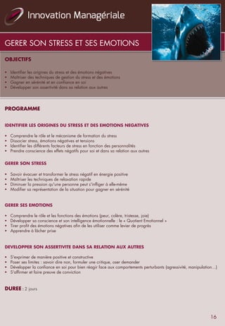 GERER SON STRESS ET SES EMOTIONS
OBJECTIFS
	
  	
  	
  	
  
§  Identifier les origines du stress et des émotions négatives
§  Maîtriser des techniques de gestion du stress et des émotions
§  Gagner en sérénité et en confiance en soi
§  Développer son assertivité dans sa relation aux autres
	
  	
  
	
  	
  
PROGRAMME
	
  	
  
	
  	
  
IDENTIFIER LES ORIGINES DU STRESS ET DES EMOTIONS NEGATIVES
	
  	
  
§  Comprendre le rôle et le mécanisme de formation du stress
§  Dissocier stress, émotions négatives et tensions
§  Identifier les différents facteurs de stress en fonction des personnalités
§  Prendre conscience des effets négatifs pour soi et dans sa relation aux autres
	
  	
  
	
  	
  
GERER SON STRESS
	
  	
  
§  Savoir évacuer et transformer le stress négatif en énergie positive
§  Maîtriser les techniques de relaxation rapide
§  Diminuer la pression qu'une personne peut s'infliger à elle-même
§  Modifier sa représentation de la situation pour gagner en sérénité
	
  	
  
	
  	
  
GERER SES EMOTIONS
	
  	
  
§  Comprendre le rôle et les fonctions des émotions (peur, colère, tristesse, joie)
§  Développer sa conscience et son intelligence émotionnelle : le « Quotient Emotionnel »
§  Tirer profit des émotions négatives afin de les utiliser comme levier de progrès
§  Apprendre à lâcher prise
	
  	
  
	
  	
  
DEVELOPPER SON ASSERTIVITE DANS SA RELATION AUX AUTRES
§  S'exprimer de manière positive et constructive
§  Poser ses limites : savoir dire non, formuler une critique, oser demander
§  Développer la confiance en soi pour bien réagir face aux comportements perturbants (agressivité, manipulation…)
§  S'affirmer et faire preuve de conviction
	
  	
  
	
  	
  
DUREE	
  :	
  2 jours
16
 
