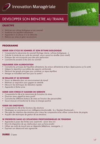 DEVELOPPER SON BIEN-ETRE AU TRAVAIL
OBJECTIFS
	
  	
  
§  Maîtriser son rythme biologique et son sommeil
§  Améliorer son équilibre alimentaire
§  Apprendre à se relaxer et à se détendre
§  Réduire son stress et gérer ses émotions
	
  	
  	
  
PROGRAMME
	
  	
  
GERER SON CYCLE DE SOMMEIL ET SON RYTHME BIOLOGIQUE	
  	
  
§  Comprendre le mécanisme du sommeil (horloge interne, rythmes biologiques…)
§  Calculer la durée de son cycle de sommeil, savoir quand se réveiller (sans réveil)
§  Pratiquer des microcoupures pour être plus performant
§  Connaitre les ennemis et les amis du sommeil
	
  	
  
EQUILIBRER SON ALIMENTATION 
§  Connaitre les principes de l'équilibre alimentaire, les erreurs alimentaires et leurs répercussions sur la santé
§  Intégrer la répartition journalière des apports nutritionnels
§  Découvrir les grands principes pour constituer un repas équilibré
§  Manger en travaillant est-il bon pour la santé ?
	
  	
  
SE RELAXER ET SE DETENDRE 
§  Savoir se détendre dans son environnement de travail
§  Maîtriser sa respiration pour gagner en sérénité
§  Découvrir les techniques de relaxation rapides
§  Apprendre à lâcher prise
	
  	
  
GERER SON STRESS ET GAGNER EN SERENITE	
  	
  
§  Comprendre le rôle et le mécanisme de formation du stress
§  Dissocier stress négatif et stress positif
§  Connaitre les différents facteurs de stress en fonction des personnalités
§  Savoir évacuer et transformer le stress en énergie positive
	
  	
  
GERER SES EMOTIONS	
  	
  
§  Comprendre le rôle et les fonctions des émotions
§  Développer sa conscience et son intelligence émotionnelle : le « Quotient Emotionnel »
§  Décrypter les intentions des émotions pour mieux les comprendre et les utiliser comme levier de progrès
§  Acquérir des techniques de gestion de ses émotions
	
  	
  
SE PRESERVER DANS LES SITUATIONS PROFESSIONNELLES DE TENSIONS	
  	
  
§  Apprendre à poser des limites avec assertivité : savoir dire non
§  Etre à la disposition de ses interlocuteurs sans se faire envahir
§  Utiliser ses outils de travail sans en dépendre (téléphone, messagerie…)
§  Exprimer son désaccord sans agressivité
	
  	
  
	
  
DUREE	
  : 2 jours
17
 