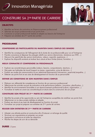 CONSTRUIRE SA 2de PARTIE DE CARRIERE
OBJECTIFS
	
  	
  
§  Identifier ses leviers de motivation et d'épanouissement professionnel
§  Valoriser ses acquis professionnels et ses points forts
§  Construire un projet professionnel réaliste et adapté aux besoins de l'entreprise
§  Préparer son entretien de 2ème partie de carrière
	
  	
  
	
  	
  
PROGRAMME
	
  	
  
COMPRENDRE LES PARTICULARITES DU MAINTIEN DANS L'EMPLOI DES SENIORS
	
  	
  
§  Identifier les conséquences de l'allongement de la durée de vie professionnelle pour soi et l'entreprise
§  Prendre conscience et dépasser les préjugés relatifs aux seniors (dynamisme, résistance aux NTIC…)
§  Découvrir les spécificités des seniors (motivations, valeurs, capacité, expérience…)
§  Explorer les dispositifs existants et évaluer leurs atouts et leurs limites (tutorat, formation…)
	
  	
  
MIEUX CONNAITRE ET COMPRENDRE SA PERSONNALITE
	
  	
  
§  Explorer ses caractéristiques personnelles (valeurs, besoins, comportements, réactions…)
§  Décrypter ses habitudes de travail (rapport au temps, organisation, prise de décision…)
§  Evaluer ses modes de communication et son relationnel (extraversion/introversion, assertivité/empathie…)
§  Détecter ses points forts et ses axes de développement en fonction de sa personnalité
	
  	
  
DEFINIR LES CONDITIONS DE SON MAINTIEN DANS L'EMPLOI
	
  	
  
§  Elaborer son référentiel de compétences en fonction de son parcours professionnel
§  Sélectionner les activités sources de motivation et de performance (relation, innovation, planification…)
§  Identifier les environnements favorables à son épanouissement professionnel (culture, organisation…)
§  Formaliser et mettre en avant ses caractéristiques et atouts dans la construction de son projet
CONSTRUIRE SON PROJET DE 2ème PARTIE DE CARRIERE
 
§  Identifier les projets et les opportunités au sein de l'entreprise susceptibles de mobiliser ses points forts
§  Sélectionner un ou deux projets réalistes et adaptés
§  Evaluer ses atouts et ses axes de développement en fonction du projet
§  Formaliser son projet et préparer son entretien de 2ème partie de carrière
	
  	
  
REUSSIR SON ENTRETIEN DE 2ème PARTIE DE CARRIERE
	
  	
  
§  Adopter une attitude positive et constructive afin d'instaurer un échange de qualité
§  Structurer son argumentaire et présenter son projet
§  Apprendre à convaincre et traiter les objections
§  Planifier les étapes de suivi de sa demande
	
  	
  
	
  	
  
DUREE	
  :	
  2 jours
18
 