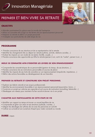 PREPARER ET BIEN VIVRE SA RETRAITE
OBJECTIFS
	
  	
  	
  
§ Aborder positivement la rupture avec le monde de l'entreprise
§ Mieux se connaître afin d'agir sur les leviers de son épanouissement personnel
§ Préparer sa retraite et définir un projet personnel
§ S'adapter aux particularités de cette étape de vie
	
  	
  
	
  
	
  	
  
PROGRAMME
	
  	
  
§  Prendre conscience de ses réactions et de sa représentation de la retraite
§ Identifier les changements liés au départ en retraite (rythme, activité, relations sociales…)
§ Evaluer les impacts sur son mode de vie (statut, famille, couple…)
§ Prendre conscience des opportunités qu'offre la retraite (penser à soi, sortir du "cadre", penser à soi…)
 
 
MIEUX SE CONNAITRE AFIN D'IDENTIER LES LEVIERS DE SON EPANOUISSEMENT
	
  	
  
§ Comprendre les caractéristiques de sa personnalité (gestion du temps, de ses émotions…)
§ Prendre conscience de ses motivations personnelles et sources de plaisir
§ Identifier les impacts de ses traits de caractère sur son épanouissement (impulsivité, impatience…)
§ Définir des actions favorables au développement de son bien-être
	
  	
  
	
  	
  
PREPARER SA RETRAITE ET CONSTRUIRE SON PROJET PERSONNEL
 
§ Explorer ses talents naturels et ses acquis professionnels
§ Identifier les environnements favorables à son épanouissement personnel (association, loisirs…)
§ Construire un projet qui valorise ses capacités et soit source de motivation (consulting, bénévolat…)
§ Développer son réseau pour maintenir le lien social et donner vie à son projet
	
  	
  
	
  	
  
S'ADAPTER AUX PARTICULARITES DE CETTE ETAPE DE VIE
	
  	
  
§ Modifier son rapport au temps et trouver un nouvel équilibre de vie
§ Comprendre et gérer son stress et ses émotions (solitude, craintes…)
§ Intégrer les décalages de rythmes de vie avec les personnes en activité
§ Cultiver sa curiosité et son ouverture d'esprit pour rester connecté au monde
	
  	
  
	
  	
  	
  
DUREE	
  :	
  2	
  jours	
  
19
 