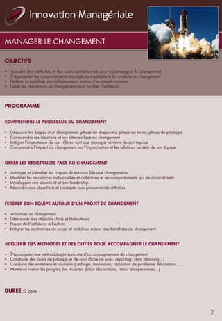 MANAGER LE CHANGEMENT
OBJECTIFS
	
  	
  
§  Acquérir des méthodes et des outils opérationnels pour accompagner le changement
§  S’approprier les comportements managériaux adaptés à la conduite du changement
§  Fédérer et mobiliser ses collaborateurs autour d'un projet commun
§  Gérer les résistances au changement pour faciliter l'adhésion
	
  	
  
	
  
	
  	
  
PROGRAMME
	
  	
  
	
  	
  
COMPRENDRE LE PROCESSUS DU CHANGEMENT
	
  	
  
§  Découvrir les étapes d'un changement (phase de diagnostic, phase de levier, phase de pilotage)
§  Comprendre ses réactions et ses attentes face au changement
§  Intégrer l'importance de son rôle en tant que manager vis-à-vis de son équipe
§  Comprendre l'impact du changement sur l'organisation et les relations au sein de son équipe
	
  	
  
	
  	
  
GERER LES RESISTANCES FACE AU CHANGEMENT
 
§  Anticiper et identifier les risques de tensions liés aux changements
§  Identifier les résistances individuelles et collectives et les comportements qui les caractérisent
§  Développer son assertivité et son leadership
§  Répondre aux objections et s'adapter aux personnalités difficiles
	
  	
  
	
  	
  
FEDERER SON EQUIPE AUTOUR D'UN PROJET DE CHANGEMENT
	
  	
  
§  Annoncer un changement
§  Déterminer des objectifs clairs et fédérateurs
§  Passer de l'adhésion à l'action
§  Intégrer les contraintes du projet et mobiliser autour des bénéfices du changement
	
  	
  
ACQUERIR DES METHODES ET DES OUTILS POUR ACCOMPAGNER LE CHANGEMENT
	
  	
  
§  S'approprier une méthodologie concrète d'accompagnement du changement
§  Construire des outils de pilotage et de suivi (fiche de suivi, reporting, rétro planning…)
§  Conduire des entretiens et réunions (cadrage, motivation, résolution de problème, félicitation…)
§  Mettre en valeur les progrès, les réussites (bilan des actions, retour d’expériences…)
	
  	
  
	
  	
  
DUREE	
  :	
  2 jours
2
 