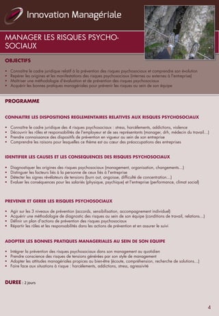 MANAGER LES RISQUES PSYCHO-
SOCIAUX
OBJECTIFS
	
  	
  	
  
§  Connaître le cadre juridique relatif à la prévention des risques psychosociaux et comprendre son évolution
§  Repérer les origines et les manifestations des risques psychosociaux (internes ou externes à l'entreprise)
§  Maîtriser une méthodologie d'évaluation et de prévention des risques psychosociaux
§  Acquérir les bonnes pratiques managériales pour prévenir les risques au sein de son équipe
	
  	
  
PROGRAMME
	
  	
  
	
  	
  
CONNAITRE LES DISPOSITIONS REGLEMENTAIRES RELATIVES AUX RISQUES PSYCHOSOCIAUX
	
  	
  
§  Connaître le cadre juridique des 4 risques psychosociaux : stress, harcèlements, addictions, violence
§  Découvrir les rôles et responsabilités de l'employeur et de ses représentants (manager, drh, médecin du travail…)
§  Prendre connaissance des dispositifs de prévention en vigueur au sein de son entreprise
§  Comprendre les raisons pour lesquelles ce thème est au cœur des préoccupations des entreprises
	
  	
  
IDENTIFIER LES CAUSES ET LES CONSEQUENCES DES RISQUES PSYCHOSOCIAUX
	
  	
  
§  Diagnostiquer les origines des risques psychosociaux (management, organisation, changements…)
§  Distinguer les facteurs liés à la personne de ceux liés à l'entreprise
§  Détecter les signes révélateurs de tensions (burn out, angoisse, difficulté de concentration…)
§  Evaluer les conséquences pour les salariés (physique, psychique) et l'entreprise (performance, climat social)
	
  	
  
	
  
PREVENIR ET GERER LES RISQUES PSYCHOSOCIAUX
	
  	
  
§  Agir sur les 3 niveaux de prévention (accords, sensibilisation, accompagnement individuel)
§  Acquérir une méthodologie de diagnostic des risques au sein de son équipe (conditions de travail, relations…)
§  Définir un plan d'actions de prévention des risques psychosociaux
§  Répartir les rôles et les responsabilités dans les actions de prévention et en assurer le suivi
	
  	
  
	
  	
  
ADOPTER LES BONNES PRATIQUES MANAGERIALES AU SEIN DE SON EQUIPE
	
  	
  
§  Intégrer la prévention des risques psychosociaux dans son management au quotidien
§  Prendre conscience des risques de tensions générées par son style de management
§  Adopter les attitudes managériales propices au bien-être (écoute, compréhension, recherche de solutions…)
§  Faire face aux situations à risque : harcèlements, addictions, stress, agressivité
	
  	
  
	
  	
  	
  
DUREE	
  :	
  2	
  jours	
  
4
 