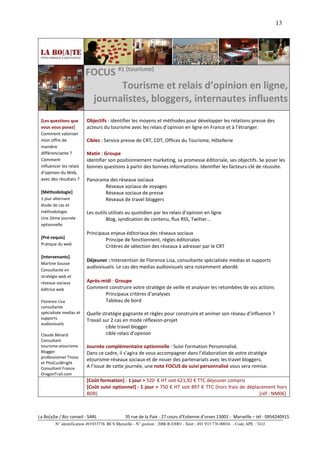 13




                         FOCUS #1 (tourisme)
                                Tourisme et relais d’opinion en ligne,
                          journalistes, bloggers, internautes influents
 [Les questions que       Objectifs : identifier les moyens et méthodes pour développer les relations presse des
 vous vous posez]         acteurs du tourisme avec les relais d’opinion en ligne en France et à l’étranger.
 Comment valoriser
 mon offre de             Cibles : Service presse de CRT, CDT, Offices du Tourisme, Hôtellerie
 manière
 différenciante ?         Matin : Groupe
 Comment                  identifier son positionnement marketing, sa promesse éditoriale, ses objectifs. Se poser les
 influencer les relais    bonnes questions à partir des bonnes informations. Identifier les facteurs-clé de réussite.
 d’opinion du Web,
 avec des résultats ?     Panorama des réseaux sociaux
                                 Réseaux sociaux de voyages
 [Méthodologie]                  Réseaux sociaux de presse
 1 jour alternant                Réseaux de travel bloggers
 étude de cas et
 méthodologie.            Les outils utilisés au quotidien par les relais d’opinion en ligne
 Une 2ème journée                  Blog, syndication de contenu, flux RSS, Twitter…
 optionnelle.
                          Principaux enjeux éditoriaux des réseaux sociaux
 [Pré-requis]                      Principe de fonctionnent, règles éditoriales
 Pratique du web
                                   Critères de sélection des réseaux à adresser par le CRT
 [Intervenants]
                          Déjeuner : Intervention de Florence Lisa, consultante spécialisée medias et supports
 Martine Sousse
                          audiovisuels. Le cas des medias audiovisuels sera notamment abordé.
 Consultante en
 stratégie web et
 réseaux sociaux          Après-midi : Groupe
 éditrice web             Comment construire votre stratégie de veille et analyser les retombées de vos actions
                                 Principaux critères d’analyses
 Florence Lisa                   Tableau de bord
 consultante
 spécialisée medias et    Quelle stratégie gagnante et règles pour construire et animer son réseau d’influence ?
 supports                 Travail sur 2 cas en mode réflexion-projet
 audiovisuels
                                   cible travel blogger
 Claude Bénard                     cible relais d’opinion
 Consultant
 tourisme-etourisme       Journée complémentaire optionnelle : Suivi Formation Personnalisé.
 Blogger                  Dans ce cadre, il s’agira de vous accompagner dans l’élaboration de votre stratégie
 professionnel Tnooz
                          etourisme-réseaux sociaux et de nouer des partenariats avec les travel bloggers.
 et PhoCusWright
 Consultant France        A l’issue de cette journée, une note FOCUS de suivi personnalisé vous sera remise.
 DragonTrail.com
                          [Coût formation] : 1 jour > 520 € HT soit 621,92 € TTC déjeuner compris
                          [Coût suivi optionnel] : 1 jour > 750 € HT soit 897 € TTC (hors frais de déplacement hors
                          BDR)                                                                          [réf : NM06]



La Bo[a]te / Bzz conseil - SARL                35 rue de la Paix - 27 cours d’Estienne d’orves 13001 - Marseille – tél : 0954240915
         N° identification 491933776 RCS Marseille - N° gestion : 2006 B 03001 - Siret : 491 933 776 00016 - Code APE : 741J
 