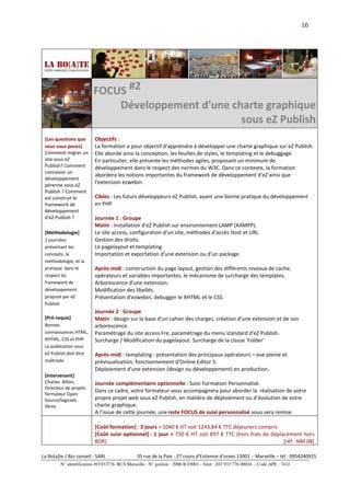 16




                         FOCUS #2
                             Développement d'une charte graphique
                                                   sous eZ Publish
 [Les questions que       Objectifs :
 vous vous posez]         La formation a pour objectif d'apprendre à développer une charte graphique sur eZ Publish.
 Comment migrer un        Elle aborde ainsi la conception, les feuilles de styles, le templating et le debuggage.
 site sous eZ             En particulier, elle présente les méthodes agiles, proposant un minimum de
 Publish? Comment         développement dans le respect des normes du W3C. Dans ce contexte, la formation
 concevoir un
                          abordera les notions importantes du framework de développement d'eZ ainsi que
 développement
 pérenne sous eZ
                          l'extension ezwebin.
 Publish ? Comment
 est construit le         Cibles : Les futurs développeurs eZ Publish, ayant une bonne pratique du développement
 framework de             en PHP
 développement
 d'eZ Publish ?           Journée 1 : Groupe
                          Matin : installation d'eZ Publish sur environnement LAMP (XAMPP).
 [Méthodologie]           Le site access, configuration d'un site, méthodes d'accès Host et URL.
 2 journées               Gestion des droits.
 présentant les           Le pagelayout et templating
 concepts, la             Importation et exportation d'une extension ou d'un package.
 méthodologie, et la
 pratique dans le         Après-midi : construction du page layout, gestion des différents niveaux de cache,
 respect du               opérateurs et variables importantes, le mécanisme de surcharge des templates.
 framework de             Arborescence d'une extension.
 développement            Modification des libellés.
 proposé par eZ           Présentation d'ezwebin, debugger le XHTML et le CSS.
 Publish
                          Journée 2 : Groupe
 [Pré-requis]             Matin : design sur la base d'un cahier des charges, création d'une extension et de son
 Bonnes                   arborescence.
 connaissances HTML,      Paramétrage du site access Fre, paramétrage du menu standard d'eZ Publish.
 XHTML, CSS et PHP.       Surcharge / Modification du pagelayout. Surcharge de la classe 'Folder'
 La publication sous
 eZ Publish doit être     Après-midi : templating - présentation des principaux opérateurs – vue pleine et
 maîtrisée                prévisualisation, fonctionnement d'Online Editor 5.
                          Déploiement d'une extension (design ou développement) en production.
 [Intervenant]
 Charles Billon,          Journée complémentaire optionnelle : Suivi Formation Personnalisé.
 Directeur de projets
                          Dans ce cadre, votre formateur vous accompagnera pour aborder la réalisation de votre
 formateur Open
 Source/logiciels         propre projet web sous eZ Publish, en matière de déploiement ou d’évolution de votre
 libres                   charte graphique.
                          A l’issue de cette journée, une note FOCUS de suivi personnalisé vous sera remise.

                          [Coût formation] : 2 jours > 1040 € HT soit 1243,84 € TTC déjeuners compris
                          [Coût suivi optionnel] : 1 jour > 750 € HT soit 897 € TTC (hors frais de déplacement hors
                          BDR)                                                                          [réf : NM 08]

La Bo[a]te / Bzz conseil - SARL                35 rue de la Paix - 27 cours d’Estienne d’orves 13001 - Marseille – tél : 0954240915
         N° identification 491933776 RCS Marseille - N° gestion : 2006 B 03001 - Siret : 491 933 776 00016 - Code APE : 741J
 