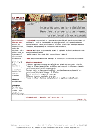 21




                         Atelier #0.5
                                                   Images et sons en ligne : initiation
                                                   Produire un screencast en interne,
                                                       les savoir-faire à votre portée
 [Les questions que       Le screencast : un screencast est l’enregistrement en vidéo des manipulations que fait une
 vous vous posez]         personne sur l’écran de son ordinateur, accompagné ou pas d’un commentaire audio.
 Produire des             Indispensable pour réaliser ses supports de formation, ses tutoriels, ses modes d’emploi,
 contenus, ça coûte       ses démos, l’enregistrement de séminaires et de conférences….
 cher ? C’est
 compliqué ? Faut-il      Objectifs : valoriser sa structure et son activité en élaborant ses supports de formation et
 toujours passer par      d’information multimédia.
 un prestataire ?         L’atelier initiation sera consacré à la réalisation d’un screencast.
 Comment puis-je
 être autonome ?          Cibles : Responsables éditoriaux, Managers de communauté, Webmasters, Formateurs…

 [Méthodologie]           Déroulement de l’atelier
 Atelier                  Les bonnes pratiques rich média pour valoriser son activité, son entreprise, son projet.
 Acquisition de           Produire et diffuser : les savoir-faire à mobiliser pour concevoir et utiliser sons et vidéos
 compétences autour       numériques en accord avec les usages du net.
 de la réalisation        Comment mettre en place une méthodologie : identifier les contenus, les outils, les
 concrète d’une           compétences, le format et le support de diffusion.
 production               Élaborer un scénario : storyboard, découpage.
 multimédia.              Réaliser un screencast pour tester son projet.
                          Finaliser et diffuser : choisir ses outils, les formats et sa plateforme de diffusion.
 [Pré-requis]
 Pratique du web

 [Intervenant]
 Marin Garrigues
 Consultant en Web
 Stratégie, Content
 Manager et
 Community Manager

                          [Coût formation] : 1/2 journée > 250 € HT soit 299 € TTC
                                                                                                                        [réf : ATE 08]




La Bo[a]te / Bzz conseil - SARL                35 rue de la Paix - 27 cours d’Estienne d’orves 13001 - Marseille – tél : 0954240915
         N° identification 491933776 RCS Marseille - N° gestion : 2006 B 03001 - Siret : 491 933 776 00016 - Code APE : 741J
 