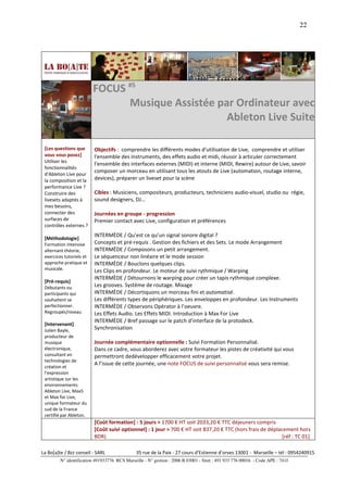 22




                          FOCUS #5
                                Musique Assistée par Ordinateur avec
                                                   Ableton Live Suite

 [Les questions que       Objectifs : comprendre les différents modes d'utilisation de Live, comprendre et utiliser
 vous vous posez]         l'ensemble des instruments, des effets audio et midi, réussir à articuler correctement
 Utiliser les
                          l'ensemble des interfaces externes (MIDI) et interne (MIDI, Rewire) autour de Live, savoir
 fonctionnalités
                          composer un morceau en utilisant tous les atouts de Live (automation, routage interne,
 d'Ableton Live pour
 la composition et la     devices), préparer un liveset pour la scène
 performance Live ?
 Construire des           Cibles : Musiciens, compositeurs, producteurs, techniciens audio-visuel, studio ou régie,
 livesets adaptés à       sound designers, DJ…
 mes besoins,
 connecter des            Journées en groupe - progression
 surfaces de              Premier contact avec Live, configuration et préférences
 contrôles externes ?
                          INTERMÈDE / Qu’est ce qu’un signal sonore digital ?
 [Méthodologie]
 Formation intensive      Concepts et pré-requis . Gestion des fichiers et des Sets. Le mode Arrangement
 alternant théorie,       INTERMÈDE / Composons un petit arrangement.
 exercices tutoriels et   Le séquenceur non linéaire et le mode session
 approche pratique et     INTERMÈDE / Bouclons quelques clips.
 musicale.                Les Clips en profondeur. Le moteur de suivi rythmique / Warping
                          INTERMÈDE / Détournons le warping pour créer un tapis rythmique complexe.
 [Pré-requis]
 Débutants ou             Les grooves. Système de routage. Mixage
 participants qui         INTERMÈDE / Décortiquons un morceau fini et automatisé.
 souhaitent se            Les différents types de périphériques. Les enveloppes en profondeur. Les Instruments
 perfectionner.           INTERMÈDE / Observons Opérator à l’oeuvre.
 Regroupés/niveau         Les Effets Audio. Les Effets MIDI. Introduction à Max For Live
                          INTERMÈDE / Bref passage sur le patch d’interface de la protodeck.
 [Intervenant]
 Julien Bayle,            Synchronisation
 producteur de
 musique                  Journée complémentaire optionnelle : Suivi Formation Personnalisé.
 électronique,            Dans ce cadre, vous aborderez avec votre formateur les pistes de créativité qui vous
 consultant en            permettront dedévelopper efficacement votre projet.
 technologies de
                          A l’issue de cette journée, une note FOCUS de suivi personnalisé vous sera remise.
 création et
 l'expression
 artistique sur les
 environnements
 Ableton Live, Max5
 et Max for Live,
 unique formateur du
 sud de la France
 certifié par Ableton.
                          [Coût formation] : 5 jours > 1700 € HT soit 2033,20 € TTC déjeuners compris
                          [Coût suivi optionnel] : 1 jour > 700 € HT soit 837,20 € TTC (hors frais de déplacement hors
                          BDR)                                                                              [réf : TC 01]

La Bo[a]te / Bzz conseil - SARL                35 rue de la Paix - 27 cours d’Estienne d’orves 13001 - Marseille – tél : 0954240915
         N° identification 491933776 RCS Marseille - N° gestion : 2006 B 03001 - Siret : 491 933 776 00016 - Code APE : 741J
 