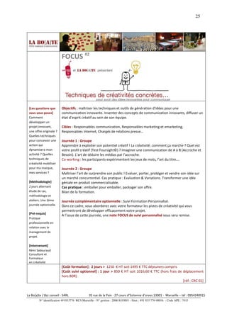 25




                          FOCUS #2




 [Les questions que       Objectifs : maîtriser les techniques et outils de génération d’idées pour une
 vous vous posez]         communication innovante. Inventer des concepts de communication innovants, diffuser un
 Comment                  état d’esprit créatif au sein de son équipe.
 développer un
 projet innovant,         Cibles : Responsables communication, Responsables marketing et emarketing,
 une offre originale ?    Responsables Internet, Chargés de relations presse…
 Quelles techniques
 pour concevoir une       Journée 1 : Groupe
 action qui               Apprendre à exploiter son potentiel créatif ! La créativité, comment ça marche ? Quel est
 dynamisera mon           votre profil créatif (Test Foursight©) ? Imaginer une communication de A à B (Accroche et
 activité ? Quelles       Besoin). L’art de séduire les médias par l’accroche.
 techniques de            Co-working : les participants expérimentent les jeux de mots, l’art du titre….
 créativité mobiliser
 pour ma marque,          Journée 2 : Groupe
 mes services ?           Maîtriser l’art de surprendre son public ! Evaluer, porter, protéger et vendre son idée sur
                          un marché concurrentiel. Cas pratique : Evaluation & Variations. Transformer une idée
 [Méthodologie]           géniale en produit commercialisable.
 2 jours alternant        Cas pratique : emballer pour emballer, packager son offre.
 étude de cas,            Bilan de la formation.
 méthodologie et
 ateliers. Une 3ème       Journée complémentaire optionnelle : Suivi Formation Personnalisé.
 journée optionnelle.     Dans ce cadre, vous aborderez avec votre formateur les pistes de créativité qui vous
                          permettront de développer efficacement votre projet.
 [Pré-requis]
                          A l’issue de cette journée, une note FOCUS de suivi personnalisé vous sera remise.
 Pratique
 professionnelle en
 relation avec le
 management de
 projet.

 [Intervenant]
 Rémi Sabouraud
 Consultant et
 Formateur
 en créativité
                          [Coût formation] : 2 jours > 1250 € HT soit 1495 € TTC déjeuners compris
                          [Coût suivi optionnel] : 1 jour > 850 € HT soit 1016;60 € TTC (hors frais de déplacement
                          hors BDR)
                                                                                                       [réf : CRC 01]


La Bo[a]te / Bzz conseil - SARL                35 rue de la Paix - 27 cours d’Estienne d’orves 13001 - Marseille – tél : 0954240915
         N° identification 491933776 RCS Marseille - N° gestion : 2006 B 03001 - Siret : 491 933 776 00016 - Code APE : 741J
 