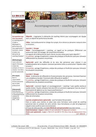 29




                         FOCUS #2
                              Accompagnement – coaching d’équipe


 [Les questions que       Objectifs : s’approprier la démarche de coaching interne pour accompagner son équipe
 vous vous posez]         dans un objectif de performance durable.
 Le coaching peut-il
 m’aider à                Cibles : tout professionnel en charge d’un projet, d’un service ou personne ressource dans
 développer la            sa structure…
 performance de
 mon organisation ?       Journée 1 : Groupe
 Comment mettre           Matin : l’accompagnement – coaching : un regard sur les pratiques. Différencier une
 en place une             posture de coach, de manager, de conseil & de formateur.
 démarche de              Les apports de la démarche de coach interne, les plus-values pour quels objectifs ?
 coaching d’équipe ?      Co-working : partage d’expérience, analyse des pratiques et feuille de route pour réinvestir
                          différemment les situations rencontrées.
 [Méthodologie]
 2 jours alternant        Après-midi: partir des difficultés et du vécu des personnes pour amener à une
 apports théoriques,      problématisation de la situation. Comment permettre cette co-construction ? Quelles aides
 analyse des              et outils ?
 pratiques et mise en     Co-working : partage d’expérience, analyse des pratiques et feuille de route pour réinvestir
 situation. Une 3ème      les situations rencontrées.
 journée optionnelle.
                          Journée 2 : Groupe
 [Pré-requis]             Matin : la démarche de réflexivité et d’autonomisation des personnes. Comment favoriser
 Avoir la                 une compétence durable ? Comment allier efficacité et rapidité ?
 responsabilité           Co-working : partage d’expérience, analyse des pratiques et feuille de route pour réinvestir
 d’autres personnes       différemment les situations rencontrées.
 dans le cadre            .
 professionnel            Après-midi : comment réguler un accompagnement – coaching ? avec quelles alertes et
                          quelles limites ? Quelle utilisation faire des NTIC et comment s’approprier l’aire du virtuel ?
 [Intervenant]            Quels points de vigilance sur les risques psychosociaux ?
 Ronie Bouchon
 Coach intervenante
                          Co-working : partage d’expérience, analyse des pratiques et feuille de route pour réinvestir
 en développement &       différemment les situations rencontrées.
 conduite du              Bilan de la formation.
 changement,
 GPEC - SI RH             Journée complémentaire optionnelle : suivi Formation Personnalisé .
                          Dans ce cadre, vous mettrez en place avec votre formateur votre projet de coaching
                          personnel dans le contexte de votre activité. Vous formaliserez un plan de progression
                          adapté à votre profil et votre environnement.
                          A l’issue de cette journée, une note FOCUS de suivi personnalisé vous sera remise.
                          [Coût formation] : 2 jours > 1040 € HT soit 1243,84 € TTC déjeuners compris
                          [Coût suivi optionnel] : 1 jour > 750 € HT soit 897 € TTC (hors frais de déplacement hors
                          BDR)                                                                        [réf : MRH 03




La Bo[a]te / Bzz conseil - SARL                35 rue de la Paix - 27 cours d’Estienne d’orves 13001 - Marseille – tél : 0954240915
         N° identification 491933776 RCS Marseille - N° gestion : 2006 B 03001 - Siret : 491 933 776 00016 - Code APE : 741J
 