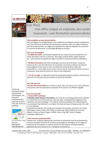 3




                           [Les Plus]
                                 Une offre unique et originale, des outils
                                innovants : une formation personnalisée
                           Votre problème au cœur de la formation.
                           Nous partageons vos problématiques, nous mobilisons les meilleurs outils et compétences,
                           nous vous offrons les conditions de travail les plus avancées (wifi, son, vidéo, rencontres
                           avec des professionnels). Les stages vous apportent des réponses adaptées et constituent
                           un moment de découverte et d’échange agréable et convivial.

                           Pour vous accompagner
                           > En début de session, une évaluation globale de vos supports (communication print ou
                           email, documents internes ou externes, sites, blog, comptes twitter, pages facebook,
                           etc...) pour illustrer les objectifs du stage et prendre en compte vos besoins spécifiques.

                           > Pendant la formation, des outils numériques au service de la formation : toutes les
                           ressources pour vous faire découvrir les nouveautés, les bonnes pratiques, les solutions
                           technologiques et leur prise en main, les tendances d’internet (buzz, vidéo, 3D,
                           présentations…) et les règles d’une mise en oeuvre réussie. Vous pouvez utiliser vos micro-
                           ordinateurs. Nous pouvons mettre les nôtres à votre disposition.

                           > A la fin du stage, un blog privé réunit les participants pendant quelques semaines pour
                           poursuivre la discussion qu’aura amorcée la session de formation.


                           Pour aller plus loin
                           Une journée personnalisée qui se tient sur place, dans vos locaux ou en visio-conférence.
                           Vous pouvez ainsi faire participer vos équipes et les associer à la réflexion engagée.
Un lieu de
formation équipé
des dernières              Pour vous accueillir
technologies, une          > Un lieu 100% numérique
situation                  La Bo[a]te, petite fabrique d’innovation, est un lieu de co-working professionnel. Décorée
exceptionnelle à           à la manière d’une ancienne fabrique, elle vous offre un dispositif technologique et des
deux pas du Vieux          conditions d’accueil privilégiées : une salle de conférence équipée d’un vidéo projecteur,
Port, des métros et        une connexion haut débit wifi, un comptoir très high-tech pour échanger autour d’un café
parkings.                  ou d’un déjeuner.
                           De grandes entreprises l’ont choisie pour présenter leurs projets, rencontrer leur public
                           (Eurocopter, Inserm, Prides, SFR, Philips, Ernst&Young, Cityvox, Offices du tourisme,
                           Allibert, L’Oreal, La Poste, Progeco, CCIMP, Foncia, Fing, SNCF, Ricard, Orangina
                           Schweppes, Medinsoft...)

                           > Des rencontres professionnelles
35 rue de la paix -13001   Chaque mois, La Bo[a]te organise des rencontres en partenariat avec des professionnels,
Marseille                  start-ups et projets innovants du territoire qui partagent et échangent sur les usages et
09 54 24 09 15             tendances de l’innovation, au national comme à l’international. La Bo[a]te organise
http://laboate.com         également plusieurs fois par an les « Comptoirs du etourisme ».

La Bo[a]te / Bzz conseil - SARL                35 rue de la Paix - 27 cours d’Estienne d’orves 13001 - Marseille – tél : 0954240915
         N° identification 491933776 RCS Marseille - N° gestion : 2006 B 03001 - Siret : 491 933 776 00016 - Code APE : 741J
 