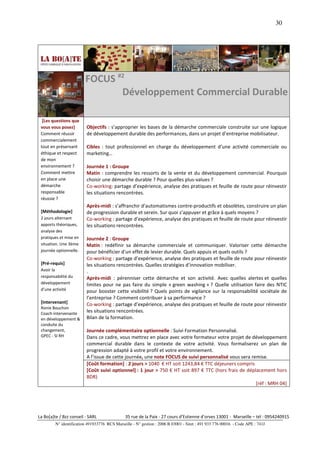 30




                         FOCUS #2
                                Développement Commercial Durable

  [Les questions que
 vous vous posez]         Objectifs : s’approprier les bases de la démarche commerciale construite sur une logique
 Comment réussir          de développement durable des performances, dans un projet d’entreprise mobilisateur.
 commercialement
 tout en préservant       Cibles : tout professionnel en charge du développement d’une activité commerciale ou
 éthique et respect       marketing…
 de mon
 environnement ?          Journée 1 : Groupe
 Comment mettre           Matin : comprendre les ressorts de la vente et du développement commercial. Pourquoi
 en place une             choisir une démarche durable ? Pour quelles plus-values ?
 démarche                 Co-working: partage d’expérience, analyse des pratiques et feuille de route pour réinvestir
 responsable              les situations rencontrées.
 réussie ?
                          Après-midi : s’affranchir d’automatismes contre-productifs et obsolètes, construire un plan
 [Méthodologie]           de progression durable et serein. Sur quoi s’appuyer et grâce à quels moyens ?
 2 jours alternant        Co-working : partage d’expérience, analyse des pratiques et feuille de route pour réinvestir
 apports théoriques,      les situations rencontrées.
 analyse des
 pratiques et mise en     Journée 2 : Groupe
 situation. Une 3ème      Matin : redéfinir sa démarche commerciale et communiquer. Valoriser cette démarche
 journée optionnelle.     pour bénéficier d’un effet de levier durable. Quels appuis et quels outils ?
                          Co-working : partage d’expérience, analyse des pratiques et feuille de route pour réinvestir
 [Pré-requis]             les situations rencontrées. Quelles stratégies d’innovation mobiliser.
 Avoir la                 .
 responsabilité du        Après-midi : pérenniser cette démarche et son activité. Avec quelles alertes et quelles
 développement            limites pour ne pas faire du simple « green washing » ? Quelle utilisation faire des NTIC
 d’une activité           pour booster cette visibilité ? Quels points de vigilance sur la responsabilité sociétale de
                          l’entreprise ? Comment contribuer à sa performance ?
 [Intervenant]            Co-working : partage d’expérience, analyse des pratiques et feuille de route pour réinvestir
 Ronie Bouchon
 Coach intervenante
                          les situations rencontrées.
 en développement &       Bilan de la formation.
 conduite du
 changement,              Journée complémentaire optionnelle : Suivi Formation Personnalisé.
 GPEC - SI RH             Dans ce cadre, vous mettrez en place avec votre formateur votre projet de développement
                          commercial durable dans le contexte de votre activité. Vous formaliserez un plan de
                          progression adapté à votre profil et votre environnement.
                          A l’issue de cette journée, une note FOCUS de suivi personnalisé vous sera remise.
                          [Coût formation] : 2 jours > 1040 € HT soit 1243,84 € TTC déjeuners compris
                          [Coût suivi optionnel] : 1 jour > 750 € HT soit 897 € TTC (hors frais de déplacement hors
                          BDR)
                                                                                                       [réf : MRH 04]




La Bo[a]te / Bzz conseil - SARL                35 rue de la Paix - 27 cours d’Estienne d’orves 13001 - Marseille – tél : 0954240915
         N° identification 491933776 RCS Marseille - N° gestion : 2006 B 03001 - Siret : 491 933 776 00016 - Code APE : 741J
 
