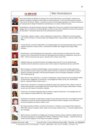 34


                                                                          Nos formateurs
               Julien Bayle (Design the Media) est producteur de musique électronique, sound designer, programmeur,
               ingénieur, designer d’installation multi-média et musicien performer ; il est le seul instructeur du sud de la
               France à être certifié par Ableton ; il propose du conseil en technologies appliquées à la création artistique et
               est impliqué dans le design d'installations multimédia pour un certain nombre de musées.

               Claude Bénard, consultant-formateur etourisme. Blogger dans Tnooz.com, consultant France DragonTrail.com,
               blogger dans les conférences de PhoCusWright. Un parcours sénior dans l’hôtellerie de chaîne et les systèmes
               de réservation. Intervenant auprès des CCI et professionnels du tourisme.


                 Charles Billon, Ingénieur Logiciel - option modélisation et optimisation – CNAM Paris, Architecte logiciel
                 pour le SI RH, formateur en solutions Open Source/logiciels libres auprès de BULL, Alterway, INRA, Unilog.
                 SMILE, …


                 François Bouche, consultant indépendant, il accompagne depuis 15 ans de grands groupes dans le suivi de
                 la gestion qualité de la relation clients : Club Aventure, OPODO, AOL, Villages Club du Soleil, FRAM,
                 Amadeus, ...


                 Ronie Bouchon, master Management des organisation, master Consultant en Organisation IAE, maître
                 praticien Coach, intervenante et formatrice en développement & conduite du changement, autour de la
                 GPEC - SI RH et transmission des savoirs : Gemalto, EDF, La Poste, Insee, RTM, …


                 Rodolphe Delaunay, consultant-formateur accompagne depuis plus de 15 ans les professionnels,
                 notamment dans le domaine du tourisme, dans la mise en place et l’optimisation de leurs outils NTIC.


                 Marin Garrigues, consultant en Web Stratégie, content manager et community manager (notamment
                 start-up neomarco.com). Créateur du premier atelier d'écriture sur internet en France (1995). A piloté le
                 mécénat numérique d'Orangina, chef de projet web agency interne d'Orangina-Schweppes. Formateur
                 NTIC et Web depuis 98.

                 Didier Hérisson (1to1 interactive ), consultant et webdesigner, expert Interactions Homme-Machine (IHM)
                 et processus dit "engageants" (e-commerce) a accompagné Euro-RSCG, CG 92, Univ. Aix-Marseille,
                 Bleuroy… Spécialisé Drupal et Open Source, …

                 Serge Lieutier, consultant en conception et pilotage de projets web, ergonome web, a piloté le studio de
                 création web Wanadoo et accompagné dans leurs projets Pages Jaunes, Orange, La Marseillaise. Créateur
                 de start up et de l’espace d’innovation La Bo[a]te.

                 Florence Lisa, consultante spécialisée dans les medias et supports audiovisuels. A accompagné dans leur
                 action médias les sociétés CANAL Plus, TMC, Newsplus…


                 Ornella Rizzo consultante en organisation et ergonomie des postes de travail. Elle a accompagné les projets
                 d'adaptation au poste de travail et mobilité professionnelle pour ADAI 13, Keyblox, et de nombreuses
                 structures employeurs du secteur médico- social.

                 Rémi Sabouraud (Gout d’idées), consultant et formateur en créativité, a accompagné Thalys, Nespresso,
                 MFM, MAIF, Renault, Goodyear, Danao, Stade France, Disney, Endemol France… Il intervient régulièrement
                 pour Stratégies.


                 Martine Sousse, consultante en stratégie web, innovation et réseaux sociaux a dirigé la stratégie ebusiness
                 d’Orangina Schweppes et accompagné Afm Téléthon, CCIMP Paca, Ricard, Orange, … Créatrice de start up,
                 réseau social de voyageurs, et de l’espace d’innovation La Bo[a]te.

La Bo[a]te / Bzz conseil - SARL                35 rue de la Paix - 27 cours d’Estienne d’orves 13001 - Marseille – tél : 0954240915
         N° identification 491933776 RCS Marseille - N° gestion : 2006 B 03001 - Siret : 491 933 776 00016 - Code APE : 741J
 